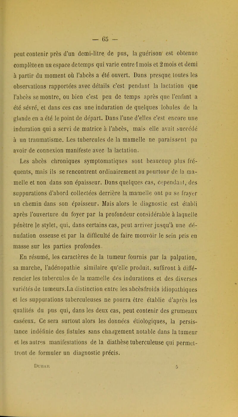 peut contenir près d'un demi-litre de pus, la guérison est obtenue complète en ur espace detemps qui varie entre 1 mois et 2 mois et demi a partir du moment où l'abcès a été ouvert. Dans presque toutes les observations rapportées avec détails c'est pendant la lactation que l'abcès se montre, ou bien c'est peu de temps après que l'enfant a été sévré, et dans ces cas une induration de quelques lobules de la glande en a été le point de départ. Dans l'une d'elles c'est encore une induration qui a servi de matrice à l'abcès, mais elle avait succédé à un traumatisme. Les tubercules de la mamelle ne paraissent pa avoir de connexion manifeste avec la lactation. Les abcès chroniques symptomatiques sont beaucoup plus fré- quents, mais ils se rencontrent ordinairement au pourtour de la ma- melle et non dans son épaisseur. Dans quelques cas, cependant,-des suppurations d'abord collectées derrière la mamelle ont pu se frayer un chemin dans son épaisseur. Mais alors le diagnostic est établi après l'ouverture du foyer par la profondeur considérable à laquelle pénètre le stylet, qui, dans certains cas, peut arriver jusqu'à une dé- nudation osseuse et par la difficulté de faire mouvoir le sein pris en masse sur les parties profondes. En résumé, les caractères de la tumeur fournis par la palpation, sa marche, l'adénopathie similaire qu'elle produit, suffiront à diffé- rencier les tubercules de la mamelle des indurations et des diverses variétés de tumeurs.La distinction entre les abcèsfroids idiopathiques et les suppurations tuberculeuses ne pourra être établie d'après les qualités du pus qui, dans les deux cas, peut contenir des grumeaux caséeux. Ce sera surtout alors les données étiologiques, la persis- tance indéfinie des fistules sans chaugement notable dans la tumeur et les autres manifestations delà diathèse tuberculeuse qui permet- tront de formuler un diagnostic précis. DOBAR