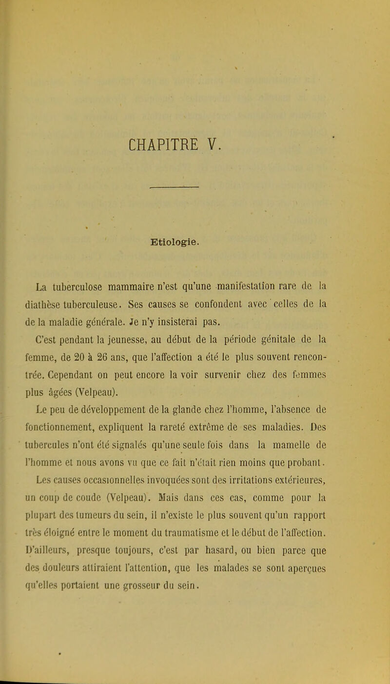 Etiologie. La tuberculose mammaire n'est qu'une manifestation rare de la diatnèse tuberculeuse. Ses causes se confondent avec celles de la de la maladie générale. Je n'y insisterai pas. C'est pendant la jeunesse, au début de la période génitale de la femme, de 20 à 26 ans, que l'affection a été le plus souvent rencon- trée. Cependant on peut encore la voir survenir cbez des femmes plus âgées (Velpeau). Le peu de développement de la glande chez l'homme, l'absence de fonctionnement, expliquent la rareté extrême de ses maladies. Des tubercules n'ont été signalés qu'une seule fois dans la mamelle de l'homme et nous avons vu que ce fait n'était rien moins que probant. Les causes occasionnelles invoquées sont des irritations extérieures, un coup de coude (Velpeau). Mais dans ces cas, comme pour la plupart des tumeurs du sein, il n'existe le plus souvent qu'un rapport très éloigné entre le moment du traumatisme et le début de l'affection. D'ailleurs, presque toujours, c'est par hasard, ou bien parce que des douleurs attiraient l'attention, que les malades se sont aperçues qu'elles portaient une grosseur du sein.