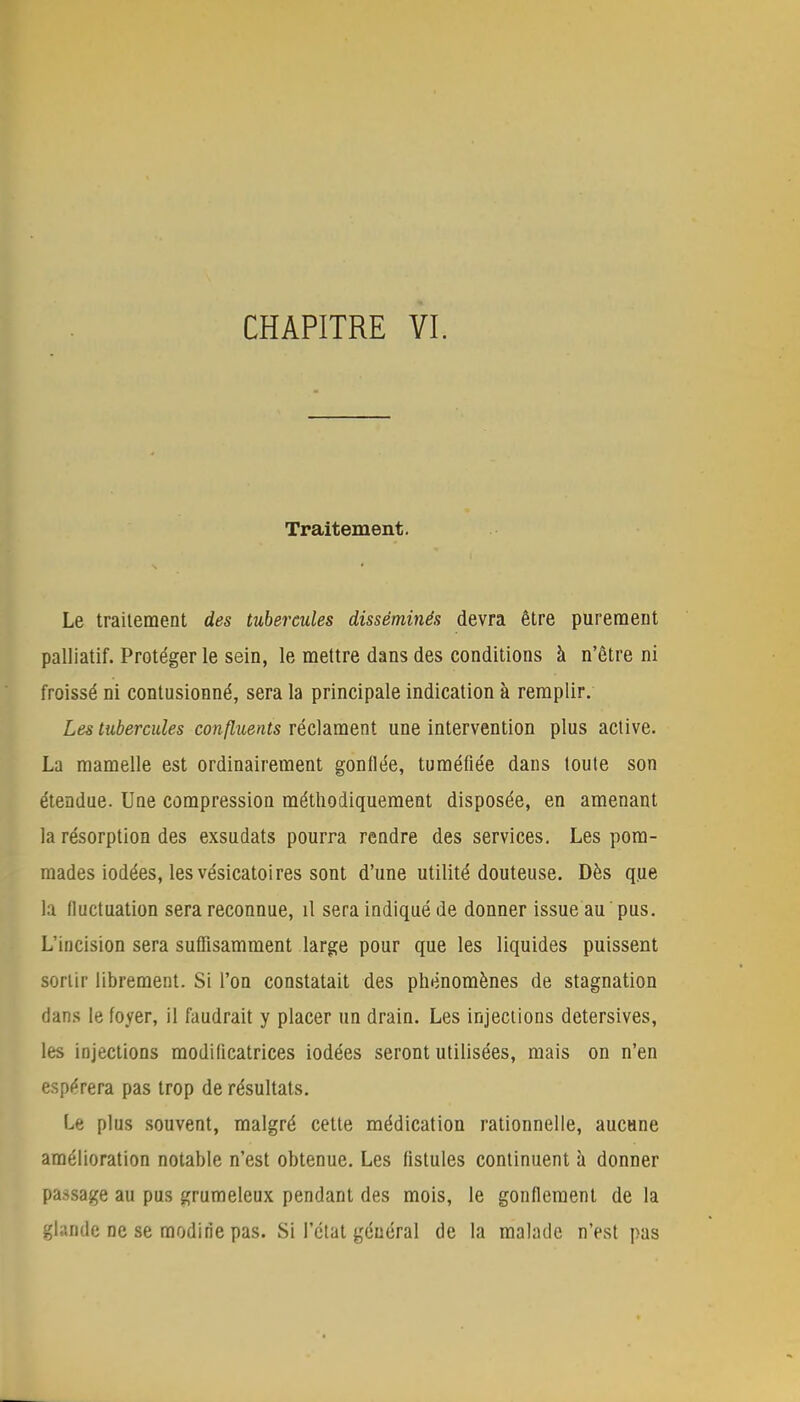 Traitement. Le traitement des tubercules disséminés devra être purement palliatif. Protéger le sein, le mettre dans des conditions à n'être ni froissé ni contusionné, sera la principale indication à remplir. Les tubercules confluents réclament une intervention plus active. La mamelle est ordinairement gonflée, tuméfiée dans toute son étendue. Une compression méthodiquement disposée, en amenant la résorption des exsudats pourra rendre des services. Les pom- mades iodées, les vésicatoires sont d'une utilité douteuse. Dès que la fluctuation sera reconnue, il sera indiqué de donner issue au pus. L'incision sera suffisamment large pour que les liquides puissent sortir librement. Si l'on constatait des phénomènes de stagnation dans le foyer, il faudrait y placer un drain. Les injections detersives, les injections modificatrices iodées seront utilisées, mais on n'en espérera pas trop de résultats. Le plus souvent, malgré cette médication rationnelle, aucune amélioration notable n'est obtenue. Les fistules continuent à donner passage au pus grumeleux pendant des mois, le gonflement de la glande ne se modirie pas. Si l'état général de la malade n'est pas