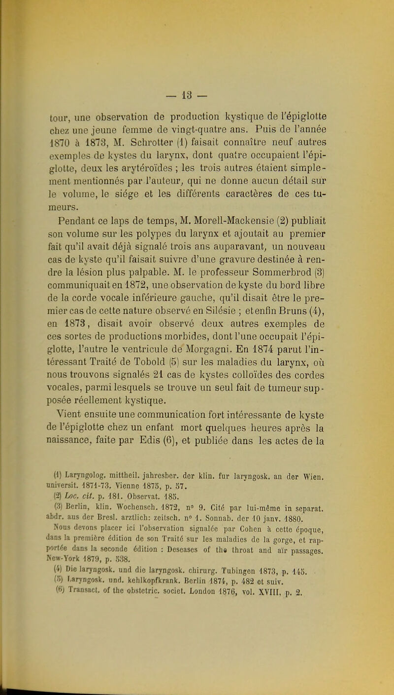 tour, une observation de production kystique de l'épiglotte chez une jeune femme de vingt-quatre ans. Puis de l'année 1870 à 1873, M. Schrotter (1) faisait connaître neuf autres exemples de kystes du larynx, dont quatre occupaient l'épi- glotte, deux les arytéroïdes ; les trois autres étaient simple- ment mentionnés par l'auteur^ qui ne donne aucun détail sur le volume, le siège et les différents caractères de ces tu- meurs. Pendant ce laps de temps, M. Morell-Mackensie (2) publiait son volume sur les polypes du larynx et ajoutait au premier fait qu'il avait déjà signalé trois ans auparavant, un nouveau cas de kyste qu'il faisait suivre d'une gravure destinée à ren- dre la lésion plus palpable. M. le professeur Sommerbrod (3) communiquait en 1872, une observation de kyste du bord libre de la corde vocale inférieure gauche, qu'il disait être le pre- mier cas de cette nature observé en Silésie ; etenfin Bruns (4), en 1873, disait avoir observé deux autres exemples de ces sortes de productions morbides, dont l'une occupait l'épi- glotte, l'autre le ventricule de Morgagni. En 1874 parut l'in- téressant Traité de Tobold (5) sur les maladies du larynx, oii nous trouvons signalés 21 cas de kystes colloïdes des cordes vocales, parmi lesquels se trouve un seul fait de tumeur sup- posée réellement kystique. Vient ensuite une communication fort intéressante de kyste de l'épiglotte chez un enfant mort quelques heures après la naissance, faite par Edis (6), et publiée dans les actes de la (-1) Laryngolog. mittheil. jahresber. der klin. fur laryngosk. an der Wien. universit. d871-73. Vienne -1875, p. S7. (2) Loc. cit. p. '181. Observât. 185. (3) Berlin, klin. Wochensch. ■1872, n 9. Cité par lui-même in séparât, abdr. aus der Bresl. arztlich: zeitsch. n» 4. Sonnab. der 10 janv. 4880. Nous devons placer ici l'observation signalée par Cohen îi cette époque, dans la première édition de son Traité sur les maladies de la gorge, et rap- portée dans la seconde édition : Deseases of tha throat and air passages. New-York 4879, p. o38. (4) Die laryngosk. und die laryngosk. chirurg. Tubingon 4873, p. 445. (5) l-aryngosk, und. kehlkopfkrank. Berlin 4874, p. 482 et suiv. (6) Transact, of the obstetric. societ. London 4876, vol. XVIII. p. 2.