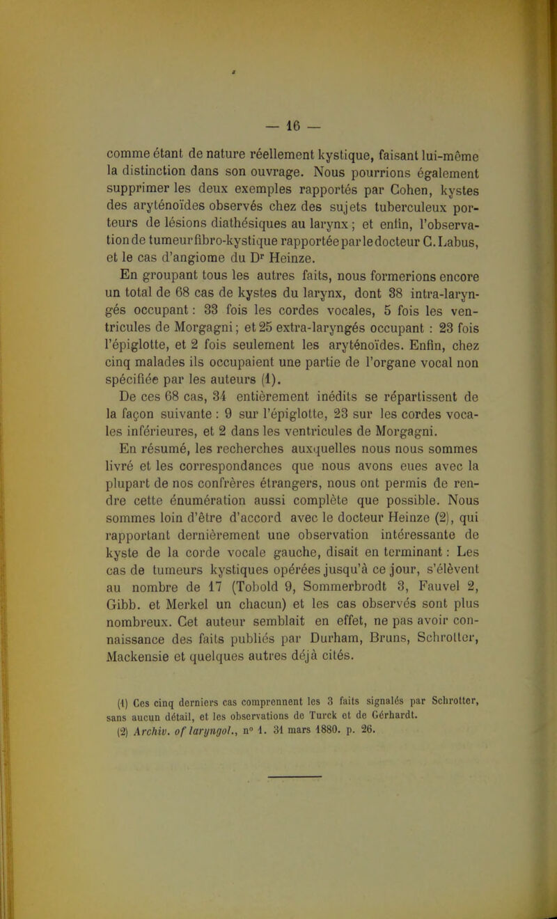 comme étant de nature réellement kystique, faisant lui-même la distinction dans son ouvrage. Nous pourrions également supprimer les deux exemples rapportés par Cohen, kystes des aryténoïdes observés chez des sujets tuberculeux por- teurs de lésions diathésiques au larynx ; et eniin, l'observa- tion de tumeur fibro-kystique rapportée par le docteur G.Labus, et le cas d'angiome du D Heinze. En groupant tous les autres faits, nous formerions encore un total de 68 cas de kystes du larynx, dont 38 intra-laryn- gés occupant : 33 fois les cordes vocales, 5 fois les ven- tricules de Morgagni; et 25 extra-laryngés occupant : 23 fois l'épiglotte, et 2 fois seulement les aryténoïdes. Enfin, chez cinq malades ils occupaient une partie de l'organe vocal non spécifiée par les auteurs (1). De ces 68 cas, 34 entièrement inédits se répartissent de la façon suivante : 9 sur l'épiglotte, 23 sur les cordes voca- les inférieures, et 2 dans les ventricules de Morgagni. En résumé, les recherches auxquelles nous nous sommes livré et les correspondances que nous avons eues avec la plupart de nos confrères étrangers, nous ont permis de ren- dre cette énumération aussi complète que possible. Nous sommes loin d'être d'accord avec le docteur Heinze (2), qui rapportant dernièrement une observation intéressante de kyste de la corde vocale gauche, disait en terminant : Les cas de tumeurs kystiques opérées jusqu'à ce jour, s'élèvent au nombre de 17 (Tobold 9, Sommerbrodt 3, Fauvel 2, Gibb. et Merkel un chacun) et les cas observés sont plus nombreux. Cet auteur semblait en effet, ne pas avoir con- naissance des faits publiés par Durham, Bruns, Schroller, Mackensie et quelques autres déjà cités. (4) Ces cinq derniers cas comprennent les 3 faits signalés par Schrottcr, sans aucun détail, et les observations do Turck et de Gérhardt. (2) Archiv. of laryngol., n» 1. 31 mars 1880. p. 26.