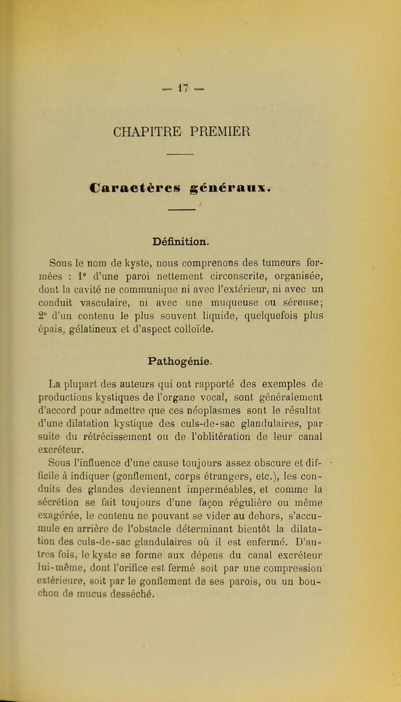 CHAPITRE PREMIER Caractèreis généraux. Définition. Sous le nom de kyste, nous comprenons des tumeurs for- mées : 1 d'une paroi nettement circonscrite, organisée, dont la cavité ne communique ni avec l'extérieur, ni avec un conduit vasculaire, ni avec une muqueuse ou séreuse; 2° d'un contenu le plus souvent liquide, quelquefois plus épais, gélatineux et d'aspect colloïde. Pathogénie. La plupart des auteurs qui ont rapporté des exemples de productions kystiques de l'organe vocal, sont généralement d'accord pour admettre que ces néoplasmes sont le résultat d'une dilatation kystique des culs-de-sac glandulaires, par suite du rétrécissement ou de l'oblitération de leur canal excréteur. Sous l'influence d'une cause toujours assez obscure et dif- ficile à indiquer (gonflement, corps étrangers, etc.), les con- duits des glandes deviennent imperméables, et comme la sécrétion se fait toujours d'une façon régulière ou même exagérée, le contenu ne pouvant se vider au dehors, s'accu- mule en arrière de l'obstacle déterminant bientôt la dilata- tion des culs-de-sac glandulaires où il est enfermé. D'au- tres fois, le kyste se forme aux dépens du canal excréteur lui-mêrne, dont l'oriflce est fermé soit par une compression extérieure, soit par le gonflement de ses parois, ou un bou- chon de mucus desséché.