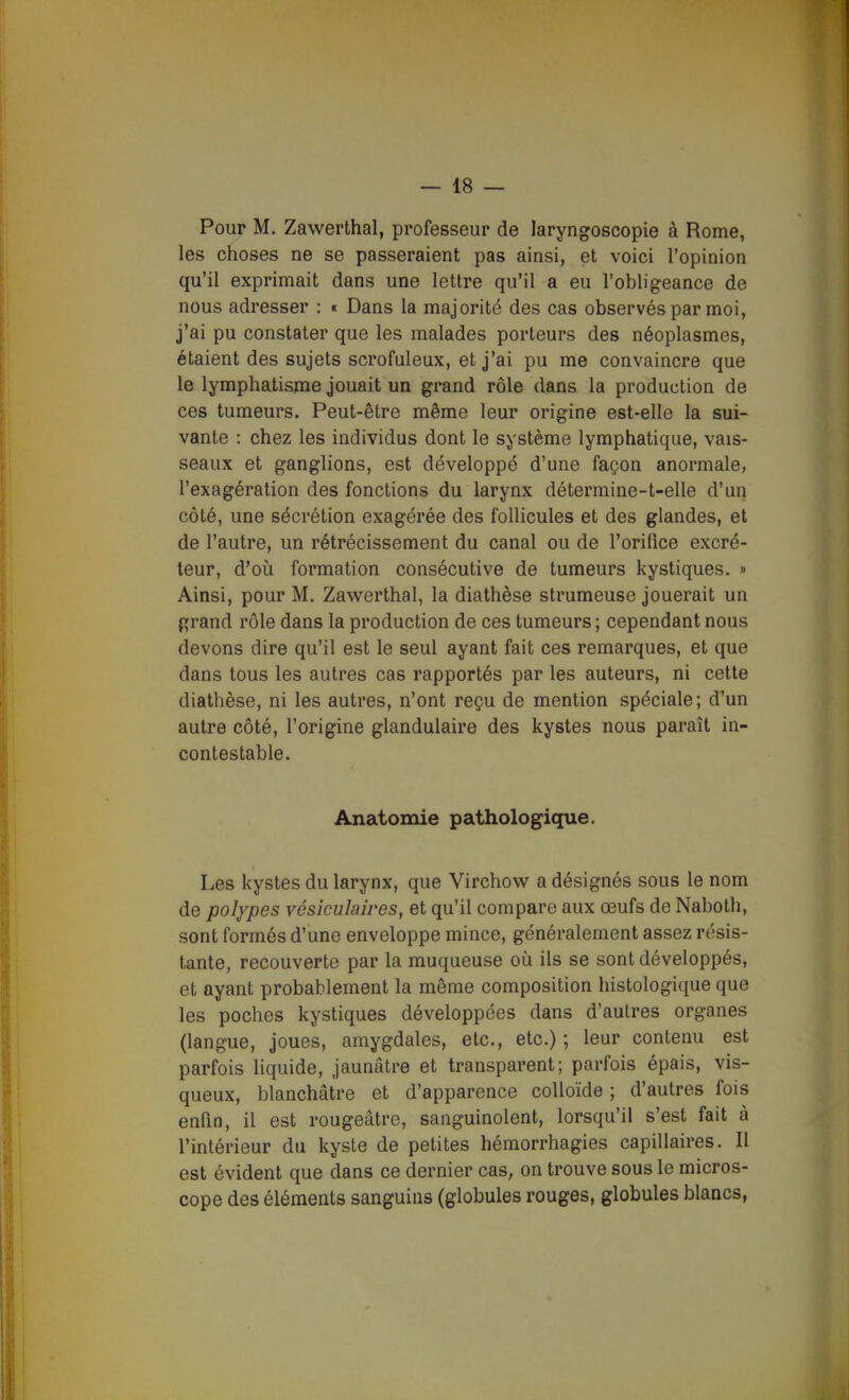 Pour M. Zawerthal, professeur de laryngoscopie à Rome, les choses ne se passeraient pas ainsi, et voici l'opinion qu'il exprimait dans une lettre qu'il a eu l'obligeance de nous adresser : « Dans la majorité des cas observés par moi, j'ai pu constater que les malades porteurs des néoplasmes, étaient des sujets scrofuleux, et j'ai pu me convaincre que le lymphatisme jouait un grand rôle dans la production de ces tumeurs. Peut-être même leur origine est-elle la sui- vante : chez les individus dont le système lymphatique, vais- seaux et ganglions, est développé d'une façon anormale, l'exagération des fonctions du larynx détermine-t-elle d'un côté, une sécrétion exagérée des follicules et des glandes, et de l'autre, un rétrécissement du canal ou de l'orifice excré- teur, d'où formation consécutive de tumeurs kystiques. » Ainsi, pour M. Zawerthal, la diathèse strumeuse jouerait un grand rôle dans la production de ces tumeurs ; cependant nous devons dire qu'il est le seul ayant fait ces remarques, et que dans tous les autres cas rapportés par les auteurs, ni cette diathèse, ni les autres, n'ont reçu de mention spéciale; d'un autre côté, l'origine glandulaire des kystes nous paraît in- contestable. Anatomie pathologique. Les kystes du larynx, que Virchow^ a désignés sous le nom de polypes vésîculaires, et qu'il compare aux œufs de Nabotli, sont formés d'une enveloppe mince, généralement assez résis- tante, recouverte par la muqueuse oii ils se sont développés, et ayant probablement la même composition histologique que les poches kystiques développées dans d'autres organes (langue, joues, amygdales, etc., etc.) ; leur contenu est parfois liquide, jaunâtre et transparent; parfois épais, vis- queux, blanchâtre et d'apparence colloïde ; d'autres fois enfin, il est rougeâtre, sanguinolent, lorsqu'il s'est fait à l'intérieur du kyste de petites hémorrhagies capillaires. Il est évident que dans ce dernier cas, on trouve sous le micros- cope des éléments sanguins (globules rouges, globules blancs,