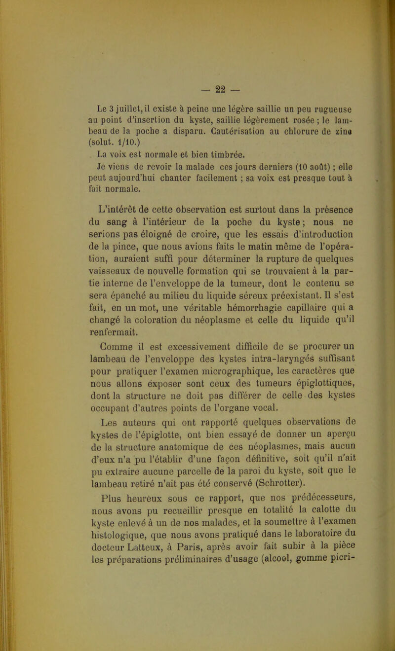 Le 3 juillet, il existe à peine une légère saillie un peu rugueuse au point d'insertion du kyste, saillie légèrement rosée ; le lam- beau de la poche a disparu. Cautérisation au chlorure de zina (solut. 1/10.) La voix est normale et bien timbrée. Je viens de revoir la malade ces jours derniers (10 août) ; elle peut aujourd'hui chanter facilement ; sa voix est presque tout à fait normale. L'intérêt de cette observation est surtout dans la présence du sang à l'intérieur de la poche du kyste ; nous ne serions pas éloigné de croire, que les essais d'introduction de la pince, que nous avions faits le matin même de l'opéra- tion, auraient suffi pour déterminer la rupture de quelques vaisseaux de nouvelle formation qui se trouvaient à la par- tie interne de l'enveloppe de la tumeur, dont le contenu se sera épanché au milieu du liquide séreux préexistant. Il s'est fait, en un mot, une véritable hémorrhagie capillaire qui a changé la coloration du néoplasme et celle du liquide qu'il renfermait. Gomme il est excessivement difficile de se procurer un lambeau de l'enveloppe des kystes intra-laryngés suffisant pour pratiquer l'examen micrographique, les caractères que nous allons éxposer sont ceux des tumeurs épiglottiques, dont la structure ne doit pas différer de celle des kystes occupant d'autres points de l'organe vocal. Les auteurs qui ont rapporté quelques observations de kystes de l'épiglotte, ont bien essayé de donner un aperçu de la structure anatomique de ces néoplasmes, mais aucun d'eux n'a pu l'établir d'une façon définitive, soit qu'il n'ait pu extraire aucune parcelle de la paroi du kyste, soit que le lambeau retiré n'ait pas été conservé (Schrotter). Plus heurôux sous ce rapport, que nos prédécesseurs, nous avons pu recueillir presque en totalité la calotte du kyste enlevé à un de nos malades, et la soumettre à l'examen histologique, que nous avons pratiqué dans le laboratoire du docteur Latteux, à Paris, après avoir fait subir à la pièce les préparations préliminaires d'usage (alcool, gomme picri-