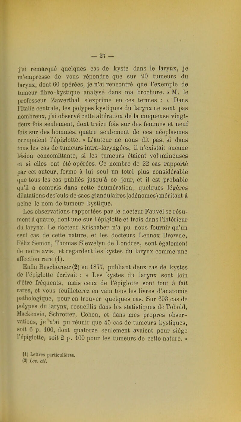 - 21 - j'ai remarqué quelques cas de kyste clans le larynx, je m'empresse de vous répondre que sur 90 tumeurs du larynx, dont 60 opérées, je n'ai rencontré que l'exemple de tumeur fibro-kystique analysé dans ma brochure. » M, le professeur Zawerthal s'exprime en ces termes : « Dans l'Italie centrale, les polypes kystiques du larynx ne sont pas nombreux, j'ai observé cette altération de la muqueuse vingt- deux fois seulement, dont treize fois sur des femmes et neuf fois sur des hommes, quatre seulement de ces néoplasmes occupaient l'épiglotte. » L'auteur ne nous dit pas, si dans tous les cas de tumeurs intra-laryngées, il n'existait aucune lésion concomittante, si les tumeurs étaient volumineuses et si elles ont été opérées. Ce nombre de 22 cas rapporté par cet auteur, forme à lui seul un total plus considérable que tous les cas pubhés jusqu'à ce jour, et il est probable qu'il a compris dans cette énumération, quelques légères dilatations des'culs-de-sacs glandulaires (adénomes) méritant à peine le nom de tumeur kystique. Les observations rapportées par le docteur Fauvel se résu- ment à quatre, dont une sur l'épiglotte et trois dans l'intérieur du larynx. Le docteur Krishaber n'a pu nous fournir qu'un seul cas de cette nature, et les docteurs Lennox Browne, Félix Semon, Thomas Slewelyn de Londres, sont également de notre avis, et regardent les kystes du larynx comme une affection rare (1). Enfin Beschorner (2) en 1877, publiant deux cas de kystes de l'épiglotte écrivait : « Les kystes du larynx sont loin d'être fréquents, mais ceux de l'épiglotte sont tout à fait rares, et vous feuilleterez en vain tous les livres d'anatomie pathologique, pour en trouver quelques cas. Sur 693 cas de polypes du larynx, recueillis dans les statistiques deTobold, Mackensie, Schrotter, Cohen, et dans mes propres obser- vations, je n'ai pu réunir que 45 cas de tumeurs kystiques, soit 6 p. 100, dont quatorze seulement avaient pour siège l'épiglotte, soit 2 p. 100 pour les tumeurs de cette nature. » (1) Lettres particulières. (2) Loc. cil.