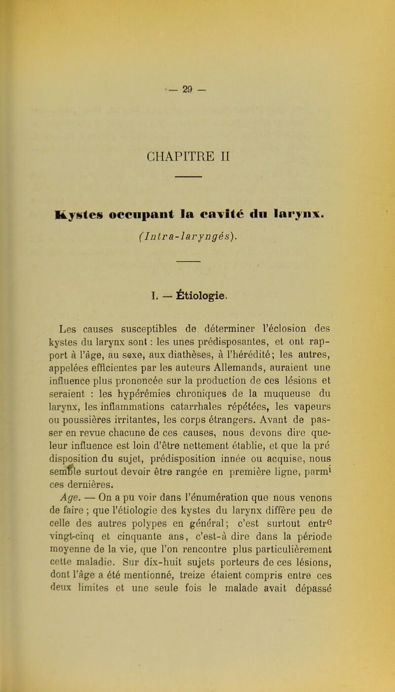 CHAPITRE II I4.ys(es occiipaiit la eajfîié du laryiii^. (Jntra-laryngés). I. — Étiologie. Les causes susceptibles de déterminer l'éclosion des kystes du larynx sont : les unes prédisposantes, et ont rap- port à l'âge, au sexe, aux diathèses, à l'hérédité ; les autres, appelées efficientes par les auteurs Allemands, auraient une influence plus prononcée sur la production de ces lésions et seraient : les hypérémies chroniques de la muqueuse du larynx, les inflammations catarrhales répétées, les vapeurs ou poussières irritantes, les corps étrangers. Avant de pas- ser en revue chacune de ces causes, nous devons dire que- leur influence est loin d'être nettement étabhe, et que la pré disposition du sujet, prédisposition innée ou acquise, nous semble surtout devoir être rangée en première ligne, parm^ ces dernières. Age. — On a pu voir dans l'énumération que nous venons de faire ; que l'étiologie des kystes du larynx diffère peu de celle des autres polypes en général; c'est surtout entr© vingtrcinq et cinquante ans, c'est-à dire dans la période moyenne de la vie, que l'on rencontre plus particulièrement cette maladie. Sur dix-huit sujets porteurs de ces lésions, dont l'âge a été mentionné, treize étaient compris entre ces deux limites et une seule fois le malade avait dépassé