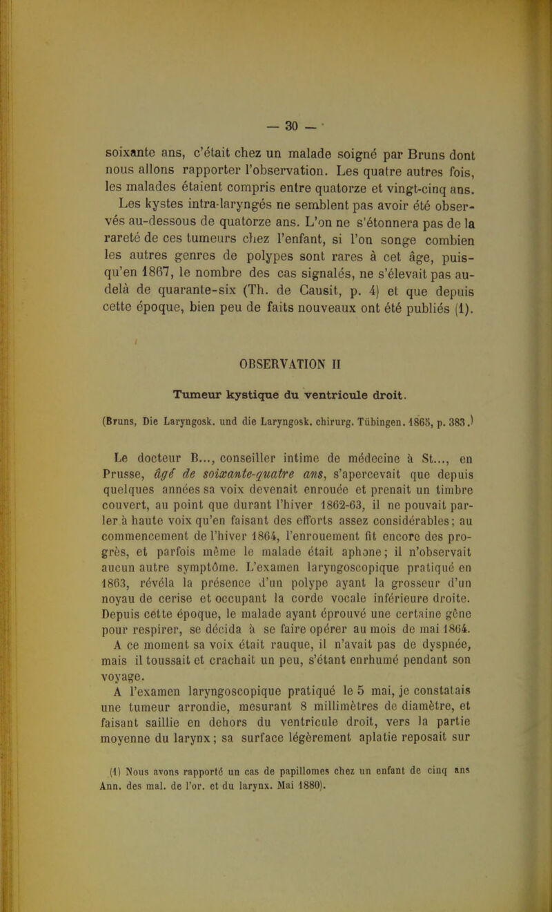 soixante ans, c'était chez un malade soigné par Bruns dont nous allons rapporter l'observation. Les quatre autres fois, les malades étaient compris entre quatorze et vingt-cinq ans. Les kystes intra-laryngés ne semblent pas avoir été obser- vés au-dessous de quatorze ans. L'on ne s'étonnera pas de la rareté de ces tumeurs cliez l'enfant, si l'on songe combien les autres genres de polypes sont rares à cet âge, puis- qu'en 1867, le nombre des cas signalés, ne s'élevait pas au- delà de quarante-six (Th. de Causit, p. 4) et que depuis cette époque, bien peu de faits nouveaux ont été publiés (1). OBSERVATION II Ttimeur kysticiue du ventriotile droit. (Bruns, Die Laryngosk. und die Laryngosk. chirurg. Tûbingen. i865, p. 383.) Le docteur B..., conseiller intime de médecine à St..., en Prusse, âgé de soixante-quatre ans, s'apercevait que depuis quelques années sa voix devenait enrouée et prenait un timbre couvert, au point que durant l'hiver 1862-63, il ne pouvait par- ler à haute voix qu'en faisant des efforts assez considérables; au commencement de l'hiver 1864, l'enrouement fit encore des pro- grès, et parfois même le malade était aphone; il n'observait aucun autre symptôme. L'examen laryngoscopique pratiqué en 1863, révéla la présence d'un polype ayant la grosseur d'un noyau de cerise et occupant la corde vocale inférieure droite. Depuis cette époque, le malade ayant éprouvé une certaine gêne pour respirer, se décida à se faire opérer au mois de mai 1864. A ce moment sa voix était rauque, il n'avait pas de dyspnée, mais il toussait et crachait un peu, s'étant enrhumé pendant son voyage. A l'examen laryngoscopique pratiqué le 5 mai, je constatais une tumeur arrondie, mesurant 8 millimètres de diamètre, et faisant saillie en dehors du ventricule droit, vers la partie moyenne du larynx; sa surface légèrement aplatie reposait sur (1) Nous avons rapporté un cas de papillomes chez un enfant de cinq ans Ann. des mal. de l'or, et du larynx. Mai 1880).