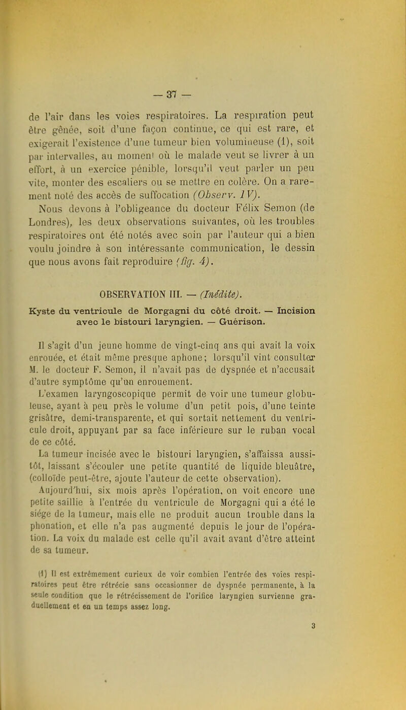 -3Tf - de l'air dans les voies respiratoires. La respiration peut être gênée, soit d'une façon continue, ce qui est rare, et exigerait l'existence d'une tumeur bien volumineuse (1), soit par intervalles, au moment où le malade veut se livrer à un effort, à un exercice pénible, lorsqu'il veut parler un peu vite, monter des escaliers ou se mettre en colère. On a rare- ment noté des accès de suffocation (Observ. IV). Nous devons à l'obligeance du docteur Félix Semon (de Londres), les deux observations suivantes, où les troubles respiratoires ont été notés avec soin par l'auteur qui a bien voulu joindre à son intéressante communication, le dessin que nous avons fait reproduire (fij. 4). OBSERVATION III. — (Inédite). Kyste du ventricule de Morgagni du côté droit. — Incision avec le histoviri laryngien. — Guérison. Il s'agit d'un jeune homme de vingt-cinq ans qui avait la voix enrouée, et était même presque aphone; lorsqu'il vint consulter M. le docteur F. Semon, il n'avait pas de dyspnée et n'accusait d'autre symptôme qu'uu enrouement. L'examen laryngoscopique permit de voir une tumeur globu- leuse, ayant à peu près le volume d'un petit pois, d'une teinte grisâtre, demi-transparente, et qui sortait nettement du ventri- cule droit, appuyant par sa face inférieure sur le ruban vocal de ce côté. La tumeur incisée avec le bistouri laryngien, s'affaissa aussi- tôt, laissant s'écouler une petite quantité de liquide bleuâtre, (colloïde peut-être, ajoute l'auteur de cette observation). Aujourd'hui, six mois après l'opération, on voit encore une petite saillie à l'entrée du ventricule de Morgagni qui a été le siège (le la tumeur, mais elle ne produit aucun trouble dans la phonation, et elle n'a pas augmenté depuis le jour de l'opéra- tion. La voix du malade est celle qu'il avait avant d'être atteint de sa tumeur. (1) Il est extrêmement curieux de voir combien l'entrdc des voies respi- ratoires peut Être rétrécic sans occasionner de dyspnée permanente, h. la seule condition que le rétrécissement de l'orifice laryngien survienne gra- duellement et en un temps assez long. 3 l