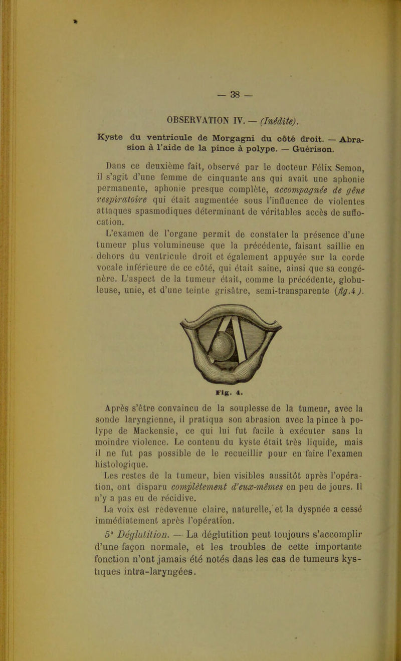 » — 38 — OBSERVATION IV. — (Inédite). Kyste du ventricule de Morgagni du côté droit. — Abra- sion à l'aide de la pince à polype. — Guérison. Dans ce deuxième fait, observé par le docteur Félix Semon, il s'agit d'une femme de cinquante ans qui avait une aphonie permanente, aphonie presque complète, accompagnée de gêne respiratoire qui était augmentée sous l'influence de violentes attaques spasmodiques déterminant de véritables accès de suffo- cation. L'examen de l'organe permit de constater la présence d'une tumeur plus volumineuse que la précédente, faisant saillie en dehors du ventricule droit et également appuyée sur la corde vocale inférieure de ce côté, qui était saine, ainsi que sa congé- nère. L'aspect de la tumeur était, comme la précédente, globu- leuse, unie, et d'une teinte grisâtre, semi-transparente {fig.i). Après s'être convaincu de la souplesse de la tumeur, avec la sonde laryngienne, il pratiqua son abrasion avec la pince à po- lype de Mackensie, ce qui lui fut facile à exécuter sans la moindre violence. Le contenu du kyste était très liquide, mais il ne fut pas possible de le recueillir pour en faire l'examen histologique. Les restes de la tumeur, bien visibles aussitôt après l'opéra- tion, ont disparu complètement d'eux-mêmes en peu de jours. Il n'y a pas eu de récidive. La voix est redevenue claire, naturelle, et la dyspnée a cessé immédiatement après l'opération. d'une façon normale, et les troubles de cette importante fonction n'ont jamais été notés dans les cas de tumeurs kys- tiques intra-laryngées. vis- 4.