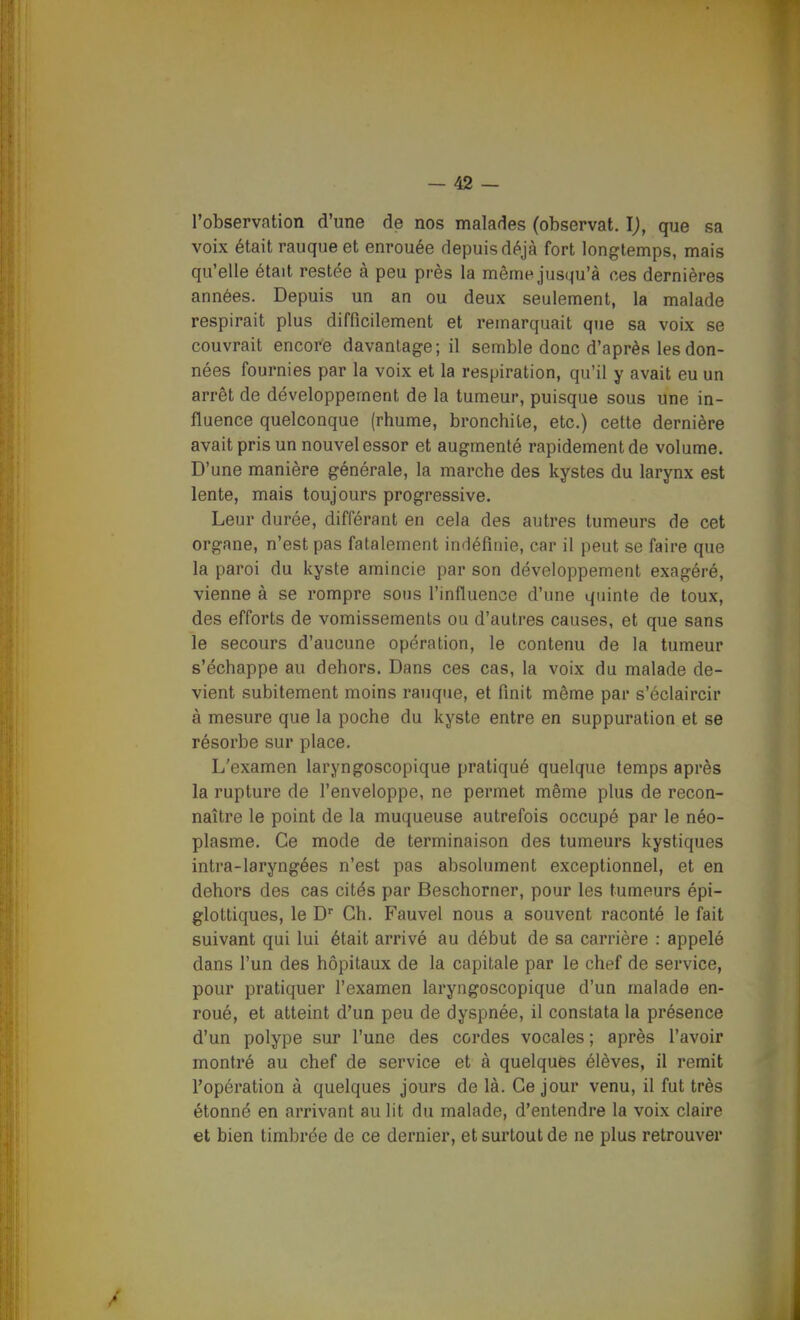 l'observation d'une de nos malades (observât, l), que sa voix était rauque et enrouée depuis déjà fort longtemps, mais qu'elle était restée à peu près la même jusqu'à ces dernières années. Depuis un an ou deux seulement, la malade respirait plus difficilement et remarquait que sa voix se couvrait encore davantage; il semble donc d'après les don- nées fournies par la voix et la respiration, qu'il y avait eu un arrêt de développement de la tumeur, puisque sous une in- fluence quelconque (rhume, bronchite, etc.) cette dernière avait pris un nouvel essor et augmenté rapidement de volume. D'une manière générale, la marche des kystes du larynx est lente, mais toujours progressive. Leur durée, différant en cela des autres tumeurs de cet organe, n'est pas fatalement inriéfiiiie, car il peut se faire que la paroi du kyste amincie par son développement exagéré, vienne à se rompre sous l'influence d'une quinte de toux, des efforts de vomissements ou d'autres causes, et que sans le secours d'aucune opération, le contenu de la tumeur s'échappe au dehors. Dans ces cas, la voix du malade de- vient subitement moins rauque, et finit même par s'éclaircir à mesure que la poche du kyste entre en suppuration et se résorbe sur place. L'examen laryngoscopique pratiqué quelque temps après la rupture de l'enveloppe, ne permet même plus de recon- naître le point de la muqueuse autrefois occupé par le néo- plasme. Ce mode de terminaison des tumeurs kystiques intra-laryngées n'est pas absolument exceptionnel, et en dehors des cas cités par Beschorner, pour les tumeurs épi- glottiques, le D'' Ch. Fauvel nous a souvent raconté le fait suivant qui lui était arrivé au début de sa carrière : appelé dans l'un des hôpitaux de la capitale par le chef de service, pour pratiquer l'examen laryngoscopique d'un malade en- roué, et atteint d'un peu de dyspnée, il constata la présence d'un polype sur l'une des cordes vocales ; après l'avoir montré au chef de service et à quelques élèves, il remit l'opération à quelques jours de là. Ce jour venu, il fut très étonné en arrivant au lit du malade, d'entendre la voix claire et bien timbrée de ce dernier, et surtout de ne plus retrouver