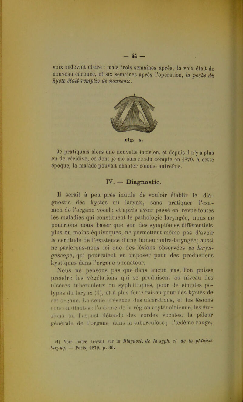 voix redevint claire ; mais trois semaines après, la voix était de nouveau enrouée, et six semaines après l'opération, la poche du kyste était remplie de nouveau. Je pratiquais alors une nouvelle incision, et depuis il n'y a plus eu de récidive, ce dont je me suis rendu compte en 1879. A celte époque, la malade pouvait chanter comme autrefois. Il serait à peu près inutile de vouloir établir le dia- gnostic des kystes du larynx, sans pratiquer l'exa- men de l'organe vocal ; et après avoir passé en revue toutes les maladies qui constituent le pathologie laryngée, nous ne pourrions nous baser que sur des symptômes différentiels plus ou moins équivoques, ne permettant même pas d'avoir la certitude de l'existence d'une tumeur intra-laryngée; aussi ne parlerons-nous ici que des lésions observées au laryn- goscope, qui pourraient en imposer pour des productions kystiques dans l'organe phonateur. Nous ne pensons pas que dans aucun cas, l'on puisse prendre les végétations qui se produisent au niveau des ulcères tuberculeux ou syphilitiques, pour de simples po- lypes du larynx (1), et à plus forte rfll^oll pour des kysies de cet o! j,'aiie. La seule i résence des ulcérations, et les lésions coiio niiltanti's : l'irilmie île \» région arytenoïdit-nne, les éro- sii'iis ou l'iis cet détendu de.s cordes vocales, la pâleur générale de l'urgane dan^ la tuberculose ; l'œdème rouge, (t) Voir notre travail sur le Diagnost. de la syph. et de la phtldsie laryng. — Paris, iSld, p. 36. Fi g. 5. IV. — Diagnostic.