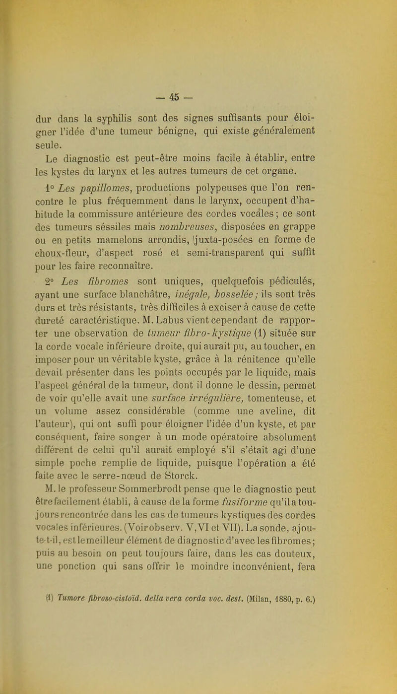 dur dans la syphilis sont des signes suffisants pour éloi- gner l'idée d'une tumeur bénigne, qui existe généralement seule. Le diagnostic est peut-être moins facile à établir, entre les kystes du larynx et les autres tumeurs de cet organe, 1° Les papillowes, productions polypeuses que l'on ren- contre le plus fréquemment dans le larynx, occupent d'ha- bitude la commissure antérieure des cordes vocales; ce sont des tumeurs séssiles mais nombreuses, disposées en grappe ou en petits mamelons arrondis, 'juxta-posées en forme de choux-fleur, d'aspect rosé et semi-transparent qui suffît pour les faire reconnaître. 2° Les fibromes sont uniques, quelquefois pédiculés, ayant une surface blanchâtre, inégale, bosselée; ils sont très durs et très résistants, très difficiles à exciser à cause de cette dureté caractéristique. M. Labus vient cependant de rappor- ter une observation de tumeur fibro-kystique (1) située sur la corde vocale inférieure droite, qui aurait pu, au toucher, en imposer pour un véritable kyste, grâce à la rénitence qu'elle devait présenter dans les points occupés par le liquide, mais l'aspect général delà tumeur, dont il donne le dessin, permet de voir qu'elle avait une surface irrégulière, tomenteuse, et un volume assez considérable (comme une aveline, dit l'auteur), qui ont suffi pour éloigner l'idée d'un kyste, et par conséquent, faire songer à un mode opératoire absolument différent de celui qu'il aurait employé s'il s'était agi d'une simple poche remplie de liquide, puisque l'opération a été faite avec le serre-nœud de Storck. M. le professeur Sommerbrodt pense que le diagnostic peut être facilement établi, à cause de la forme fusil'orme qu'il a tou- jours rencontrée dans les cas de tumeurs kystiques des cordes vocales inférieures. (Voirobserv. V,VI et VII). La sonde, ajou- te-t-il, est lemeil leur élément de diagnostic d'avec les fibi-omes; puis au besoin on peut toujours faire, dans les cas douteux, une ponction qui sans offrir le moindre inconvénient, fera (1) Tumore fibroso-cisloïd. délia vera corda voc. dest. (Milan, d880, p. 6.)