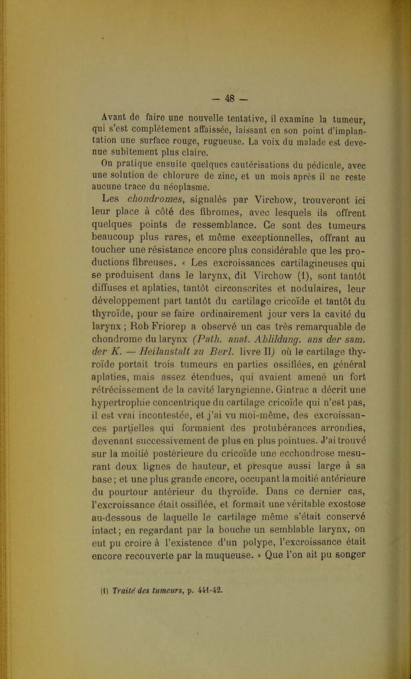 Avant de faire une nouvelle tentative, il examine la tumeur, qui s'est complètement affaissée, laissant en son point d'implan- tation une surface rouge, rugueuse. La voix du malade est deve- nue subitement plus claire. On pratique ensuite quelques cautérisations du pédicule, avec une solution de chlorure de zinc, et un mois après il ne reste aucune trace du néoplasme. Les chondromes, signalés par Virchow, trouveront ici leur place à côté des fibromes, avec lesquels ils offrent quelques points de ressemblance. Ce sont des tumeurs beaucoup plus rares, et même exceptionnelles, offrant au toucher une résistance encore plus considérable que les pro- ductions fibreuses. « Les excroissances cartilagineuses qui se produisent dans le larynx, dit Virchow (1), sont tantôt diffuses et aplaties, tantôt circonscrites et nodulaires, leur développement part tantôt du cartilage cricoïde et tantôt du thyroïde, pour se faire ordinairement jour vers la cavité du larynx ; Rob Friorep a observé un cas très remarquable de chondrome du larynx (Palh. anat. Ablildung. ans der sam. der K. — Heilanstalt zu Berl. livre \\) on le cartilage thy- roïde portait trois tumeurs en parties ossifiées, en général aplaties, mais assez étendues, qui avaient amené un fort rétrécissement de la cavité laryngienne. Gintrac a décrit une hypertrophie concentrique du cartilage cricoïde qui n'est pas, il est vrai incontestée, et j'ai vu moi-même, des excroissan- ces partielles qui formaient des protubérances arrondies, devenant successivement de plus en plus pointues. J'ai trouvé sur la moitié postérieure du cricoïde une ecchondrose mesu- rant deux lignes de hauteur, et presque aussi large à sa base ; et une plus grande encore, occupant la moitié antérieure du pourtour antérieur du thyroïde. Dans ce dernier cas, rexcroissance était ossifiée, et formait une véritable exostose au-dessous de laquelle le cartilage même s'était conservé intact; en regardant par la bouche un semblable larynx, on eut pu croire à l'existence d'un polype, l'excroissance était encore recouverte par la muqueuse. » Que l'on ait pu songer (1) Traité des tumeurs, p. 441-42.