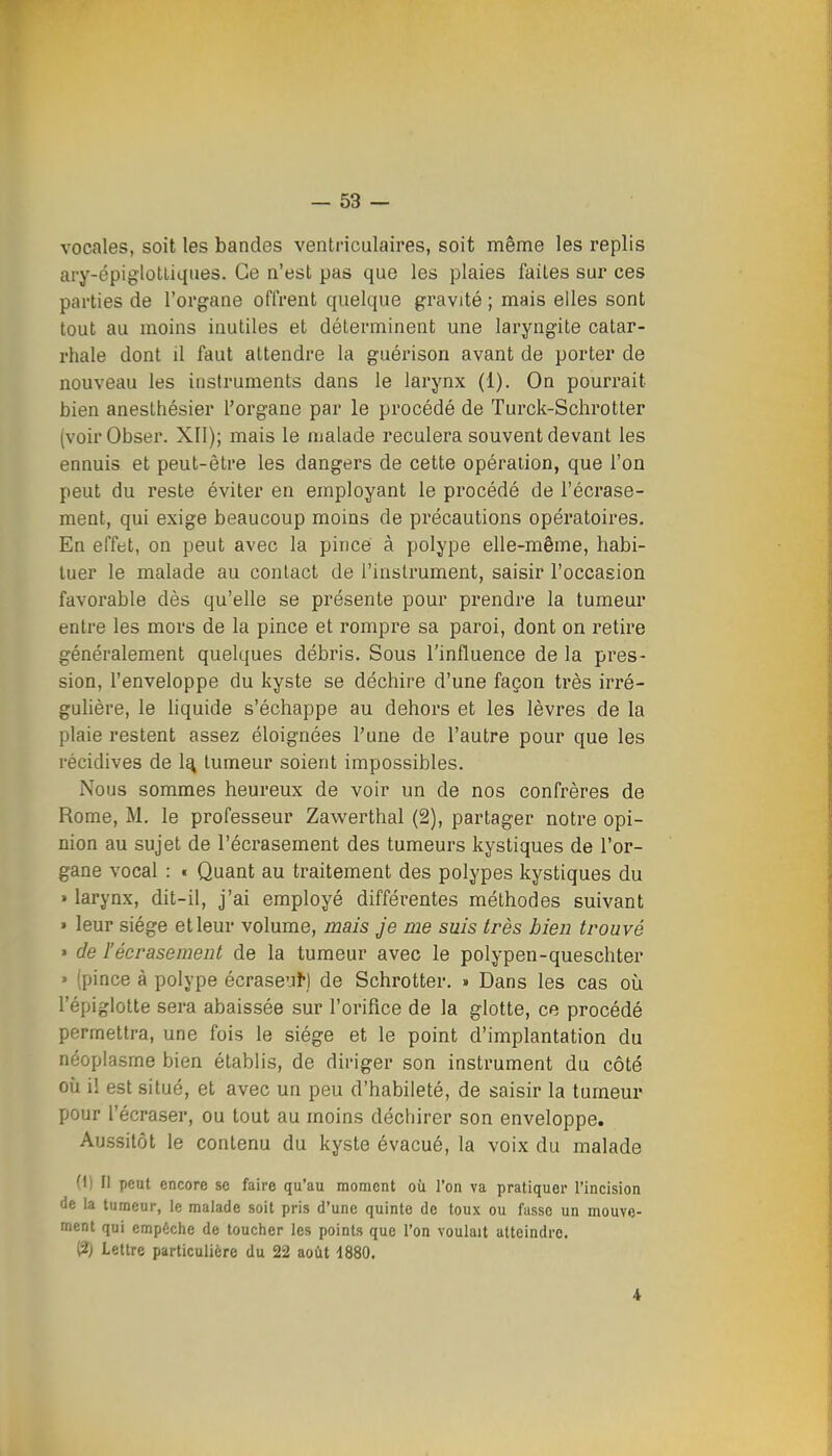 vocales, soit les bandes ventriculaires, soit même les replis ary-épiglotliques. Ce n'est pas que les plaies faites sur ces parties de l'organe offrent quelque gravité ; mais elles sont tout au moins inutiles et déterminent une laryngite catar- rhale dont il faut attendre la guérison avant de porter de nouveau les instruments dans le larynx (1). On pourrait bien anesthésier l'organe par le procédé de Turck-Schrotter (voir Obser. XII); mais le malade reculera souvent devant les ennuis et peut-être les dangers de cette opération, que l'on peut du reste éviter en employant le procédé de l'écrase- ment, qui exige beaucoup moins de précautions opératoires. En effet, on peut avec la pincé à polype elle-même, habi- tuer le malade au contact de l'instrument, saisir l'occasion favorable dès qu'elle se présente pour prendre la tumeur entre les mors de la pince et rompre sa paroi, dont on retire généralement quelques débris. Sous l'influence de la pres- sion, l'enveloppe du kyste se déchire d'une façon très irré- gulière, le liquide s'échappe au dehors et les lèvres de la plaie restent assez éloignées l'une de l'autre pour que les récidives de 1^ tumeur soient impossibles. Nous sommes heureux de voir un de nos confrères de Rome, M. le professeur Zawerthal (2), partager notre opi- nion au sujet de l'écrasement des tumeurs kystiques de l'or- gane vocal : • Quant au traitement des polypes kystiques du » larynx, dit-il, j'ai employé différentes méthodes suivant » leur siège et leur volume, mais Je nie suis très bien trouvé » de l'écrasement de la tumeur avec le polypen-queschter » (pince à polype écraseu^) de Schrotter. » Dans les cas oîi l'épiglotte sera abaissée sur l'orifice de la glotte, ce procédé permettra, une fois le siège et le point d'implantation du néoplasme bien établis, de diriger son instrument du côté où il est situé, et avec un peu d'habileté, de saisir la tumeur pour l'écraser, ou tout au moins déchirer son enveloppe. Aussitôt le contenu du kyste évacué, la voix du malade (1) Il peut encore se faire qu'au moment où l'on va pratiquer l'incision de la tumeur, le malade soit pris d'une quinte de toux ou fasse un mouve- ment qui empêche de toucher les points que l'on voulait atteindre. (2) Lettre particulière du 22 août 4880. 4