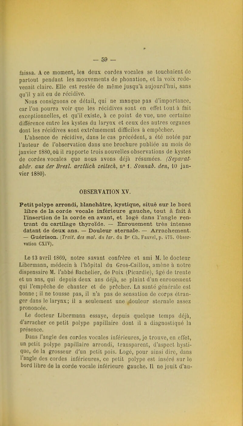 faissa. A ce moment, les deux cordes vocales se touchaient de partout pendant les mouvements de phonation, et la voix rede- venait claire. Elle est restée de même jusqu'à aujourd'hui, sans qu'il y ait eu de récidive. Nous consignons ce détail, qui ne manque pas d'importance, car l'on pourra voir que les récidives sont en effet tout à fait exceptionnelles, et qu'il existe, à ce point de vue, une certaine différence entre les kystes du larynx et ceux des autres organes dont les récidives sont extrêmement difficiles à empêcher. L'absence de récidive, dans le cas précédent, a été notée par l'auteur de l'observation dans une brochure publiée au mois de janvier 1880, où il rapporte trois nouvelles observations de kystes de cordes vocales que nous avons déjà résumées. (Separat- abdr. am der Bresl. arztlich zeitsch, n» 1. Somab. den, 10 jan- vier 1880). OBSERVATION XV. Petit polype arrondi, blanchâtre, kystique, situé sur le bord libre de la corde vocale inférieure gauche, tout à fait à l'insertion de la corde en avant, et logé dans l'angle ren- trant du cartilage thyroïde. — Enrouement très intense datant de deux ans. — Douleur sternale. — Arrachement. — Guérison. [Trait, des mal. du lar. du D Ch. Fauvel, p. 47S. Obser- vation CXIV). Lel3 avriH869, notre savant confrère et ami M. le docteur Libermann, médecin à l'hôpital du Gros-Caillou, amène à notre dispensaire M. l'abbé Bachelier, de Poix (Picardie), âgé de trente et un ans, qui depuis deux ans déjà, se plaint d'un enrouement qui l'empêche de chanter et de prêcher. La santé générale est bonne ; il ne tousse pas, il n'a pas de sensation de corps étran- ger dans le larynx; il a seulement une .douleur sternale assez prononcée. I/C docteur Libermann essaye, depuis quelque temps déjà, d'arracher ce petit polype papillaire dont il a diagnostiqué la présence. Dans l'angle des cordes vocales inférieures, je trouve, en effet, un petit polype papillaire arrondi, transparent, d'aspect hysti- que, de la grosseur d'un petit pois. Logé, pour ainsi dire, dans l'angle dos cordes inférieures, ce petit polype est inséré sur le bord libre de la corde vocale inférieure gauche. Il ne jouit d'au-