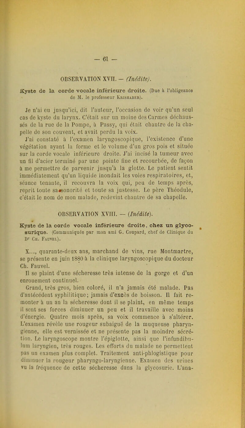 OBSERVATION XVII. - (Inédite). Kyste de la corde vocale inférieure droite. (Due à l'obligeance de M. le professeur Krishaber). Je n'ai eu jusqu'ici, dit l'auteur, l'occasion de voir qu'un seul cas de kyste du larynx. C'était sur un moine des Carmes déchaus- sés de la rue de la Pompe, à Passy, qui était chantre de la cha- pelle de son couvent, et avait perdu la voix. J'ai constaté à l'examen laryngoscopique, l'existence d'une végétation ayant la forme et le volume d'un gros pois et située sur la corde vocale inférieure droite. J'ai incisé la tumeur avec un fil d'acier terminé par une pointe fine et recourbée, de fagon à me permettre de parvenir jusqu'à la glotte. Le patient sentit immédiatement qu'un liquide inondait les voies respiratoires, et, séance tenante, il recouvra la voix qui, peu de temps après, reprit toute sa^sonorité et toute sa justesse. Le père Théodule, c'était le nom de mon malade, redevint chantre de sa chapelle. OBSERVATION XVIII. — {Inédite). Kyste de la corde vooeile inférieure droite, chez un glyoo- ^ surique. (Communiquée par mon ami G. Coupard, chef de Clinique du Df Ch. Fautel). X..., quarante-deux ans, marchand de vins, rue Montmartre, se présente en juin 1880 à la clinique laryngoscopique du docteur Ch. Fauvel. Il se plaint d'une sécheresse très intense de la gorge et d'un enrouement continuel. Grand, très gros, bien coloré, il n'a jamais été malade. Pas d'antécédent syphilitique; jamais d'excès de boisson. Il fait re- monter à un an la sécheresse dont il se plaint, en même temps il sent ses forces diminuer un peu et il travaille avec moins d'énergie. Quatre mois après, sa voix commence à s'altérer. L'examen révèle une rougeur subaiguë de la muqueuse pharyn- gienne, elle est vernissée et ne présente pas la moindre sécré- tion. Le laryngoscope montre l'épiglotte, ainsi que l'infundihu- Inm laryngien, très rouges. Les efforts du malade ne permettent pas un examen plus complet. Traitement anti-phlogistique pour dirnmuer la rougeur pharyngo-laryngienne. Examen dos urines vu la fréquence de cette sécheresse dans la glycosurie. L'ana-