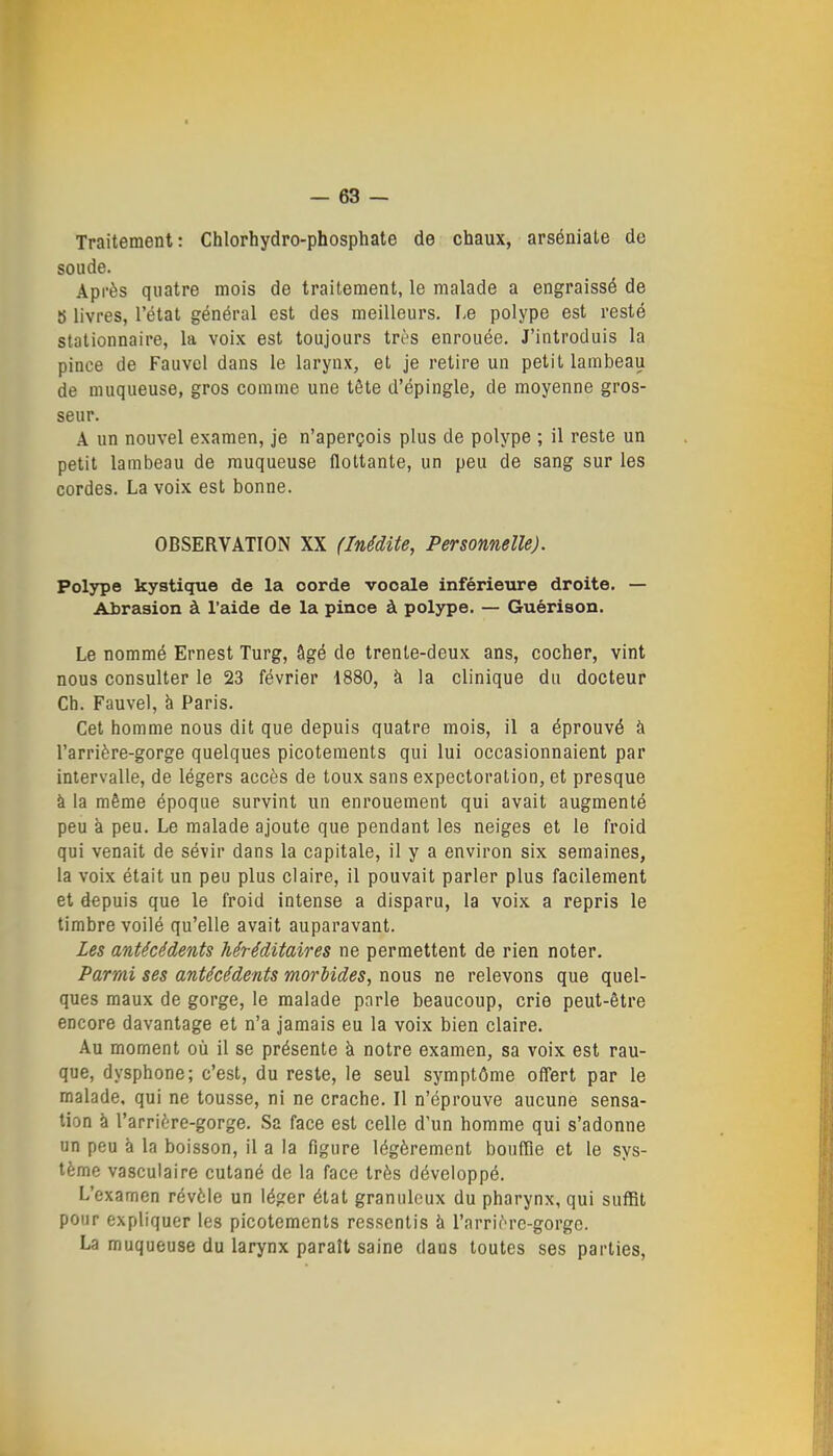 Traitement: Chlorhydro-phosphate de chaux, arséniate de soude. Après quatre mois de traitement, le malade a engraissé de S livres, l'état général est des meilleurs. I.e polype est resté stationnaire, la voix est toujours très enrouée. J'introduis la pince de Fauvel dans le larynx, et je retire un petit lambeau de muqueuse, gros comme une tête d'épingle, de moyenne gros- seur. A un nouvel examen, je n'aperçois plus de polype ; il reste un petit lambeau de muqueuse flottante, un peu de sang sur les cordes. La voix est bonne. OBSERVATION XX (Inédite, Personnelle). Polype kystique de la oorde vocale inférieure droite. — Abrasion à l'aide de la pinoe à polype. — Guèrison. Le nommé Ernest Turg, âgé de trente-deux ans, cocher, vint nous consulter le 23 février 1880, à la clinique du docteur Ch. Fauvel, h Paris. Cet homme nous dit que depuis quatre mois, il a éprouvé à l'arrière-gorge quelques picotements qui lui occasionnaient par intervalle, de légers accès de toux sans expectoration, et presque à la même époque survint un enrouement qui avait augmenté peu à peu. Le malade ajoute que pendant les neiges et le froid qui venait de sévir dans la capitale, il y a environ six semaines, la voix était un peu plus claire, il pouvait parler plus facilement et depuis que le froid intense a disparu, la voix a repris le timbre voilé qu'elle avait auparavant. Les antécédents héréditaires ne permettent de rien noter. Parmi ses antécédents morbides, nous ne relevons que quel- ques maux de gorge, le malade parle beaucoup, crie peut-être encore davantage et n'a jamais eu la voix bien claire. Au moment où il se présente à notre examen, sa voix est rau- que, dysphone; c'est, du reste, le seul symptôme ofl'ert par le malade, qui ne tousse, ni ne crache. Il n'éprouve aucune sensa- tion à l'arrière-gorge. Sa face est celle d'un homme qui s'adonne un peu k la boisson, il a la figure légèrement bouffie et le sys- tème vasculaire cutané de la face très développé. L'examen révèle un léger état granuleux du pharynx, qui suffit pour expliquer les picotements ressentis à l'arrière-gorge. La muqueuse du larynx parait saine dans toutes ses parties,