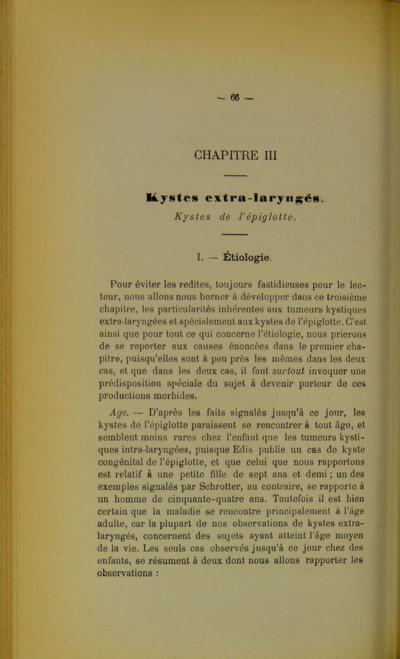 CHAPITRE III Kystes euLtra-laryngés. Kystes de l'épiglotte. I. — Étiologie. Pour éviter les redites, toujours fastidieuses pour le lec- teur, nous allons nous borner à développer dans ce troisième chapitre, les particularités inhérentes aux tumeurs kystiques extra-laryngées et spécialement aux kystes de l'épiglotte. C'est ainsi que pour tout ce qui concerne l'étiologie, nous prierons de se reporter aux causes énoncées dans le premier cha- pitre, puisqu'elles sont à peu près les mêmes dans les deux cas, et que dans les deux cas, il faut surtout invoquer une prédisposition spéciale du sujet à devenir porteur de ces productions morbides. Age. — D'après les faits signalés jusqu'à ce jour, les kystes de l'épiglotte paraissent se rencontrer à tout âge, et semblent moins rares chez l'enfant que les tumeurs kysti- ques intra-laryngées, puisque Edis publie un cas de kyste congénital de l'épiglotte, et que celui que nous rapportons est relatif à une petite fille de sept ans et demi ; un des exemples signalés par Schrotter, au contraire, se rapporte à un homme de cinquante-quatre ans. Toutefois il est bien certain que la maladie se rencontre principalement à l'âge adulte, car la plupart de nos observations de kystes extra- laryngés, concernent des sujets ayant atteint l'âge moyen de la vie. Les seuls cas observés jusqu'à ce jour chez des enfants, se résument à deux dont nous allons rapporter les observations :