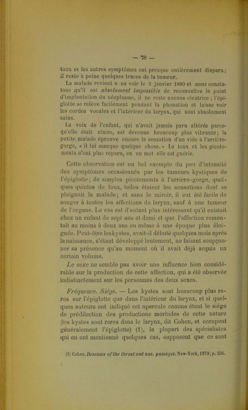 toux ei les autres symptômes ont presque entièrement disparu; il reste h peine quelques traces de la tumeur. La malade revient n us voir le S janvier 1880 et nous consta- tons qu'il est absolmietit impossible de reconnaître le point d'iniplantalion du néoplasme, il ne reste aucune cicatrice ; l'épi- glotte se relève facilement pendant la phonation et laisse voir les cordes vocales et l'iatérieur du larynx, qui sont absolument sains. La voix de l'enfant, qui n'avait jamais paru altérée parce- qu'elle était claire, est devenue beaucoup plus vibrante; la petite malade éprouve encore la sensation d'un vide à l'arrière- gorge, « il lui manque quelque chose. » La toux et les picote- ments n'ont plus reparu, en un mot elle est guérie. Cette observation est un bel exemple du peu d'intensité des symptômes occasionnés par les tumeurs kystiques de l'épiglolle; desimpies picotements à l'arrière-gorge, quel- ques quintes de toux, telles étaient les sensations dont se plaignait la malade; et sans le miroir, il eut été facile de songer à toutes les affections du larynx, sauf à une tumeur de l'organe. Le cas est d'autant plus intéressant qu'il existait chez un enfant de sept ans et demi et que l'affection remon- tait au moins à deux ans ou même à une époque plus éloi- gnée. Peut-être leskystes, avait-il débuté quelques mois après la naissance, s'étant développé lentement, ne faisant soupçon- ner sa présence qu'au moment oiî il avait déjà acquis un certain volume. Le sexe ne semble pas avoir une influence bien considé- rable sur la production de cette affection, qui a été observée , indistinctement sur les personnes des deux sexes. Fréquence. Siège. — Les kystes sont beaucoup plus ra- res sur l'épiglotte que dans l'intérieur du larynx, et si quel- ques auteurs ont indiqué cet opercule comme étant le siège de prédilection des productions morbides de cette nature (les kystes sont rares dans le larynx, dit Cohen, et occupent généralement l'épiglotte) (1), la plupart des spécialistes qui en ont mentionné quelques cas, supposent que ce sont (t) Cohen.Deseases ofthe throat and nas. passages. New-York, 1879, p. o3G. ICi