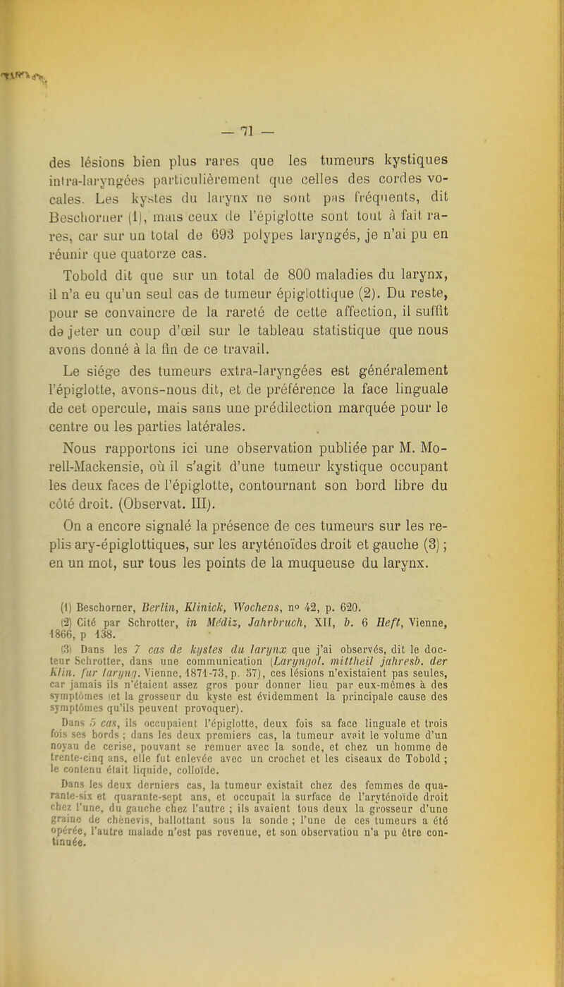 — ai- des lésions bien plus rai-es que les tumeurs kystiques inira-lai-yns^ées pai'ticulièrement que celles des cordes vo- cales. Les kystes du larynx ne sont pas fréquents, dit Besclioruer (1), mais ceux de l'épiglotte sont tout à fait ra- res, car sur un total de 693 polypes laryngés, je n'ai pu en réunir que quatorze cas. Tobold dit que sur un total de 800 maladies du larynx, il n'a eu qu'un seul cas de tumeur épiglottique (2). Du reste, pour se convaincre de la rareté de cette affection, il suffit da jeter un coup d'oeil sur le tableau statistique que nous avons donné à la fin de ce travail. Le siège des tumeurs extra-laryngées est généralement l'épiglotte, avons-nous dit, et de préférence la face linguale de cet opercule, mais sans une prédilection marquée pour le centre ou les parties latérales. Nous rapportons ici une observation publiée par M. Mo- rell-Mackensie, où il s'agit d'une tumeur kystique occupant les deux faces de l'épiglotte, contournant son bord libre du côté droit. (Observât. III). On a encore signalé la présence de ces tumeurs sur les re- plis ary-épiglottiques, sur les aryténoïdes droit et gauche (3) ; en un mot, sur tous les points de la muqueuse du larynx. (1) Beschorner, Berlin, KHnick, Wocheas, n» 42, p. 620. (2) Cité par Schrotter, in Mddiz, Jahrbruch, XII, b. 6 Heft, Vienne, 1866, j> m. (3i Dans les 7 cas de kystes du larynx que j'ai observés, dit le doc- teur Schrotter, dans une communication [Larymjol. mittheil jahresb. der Klin. fur laryurj. Vienne, 1871-73, p. 57), ces lésions n'existaient pas seules, car jamais ils n'étaient assez gros pour donner lieu par eux-mêmes à des symptômes let la grosseur du kyste est évidemment la principale cause des symptômes qu'ils peuvent provoquer). Dans ') cas, ils occupaient l'épiglotte, deux fois sa face linguale et trois fois ses bords ; dans les deux premiers cas, la tumeur avait le volume d'un noyau de cerise, pouvant se remuer avec la sonde, et chez un homme de trente-cinq ans, elle fut enlevée avec un crochet et les ciseaux de Tobold ; le contenu était liquide, colloïde. Dans les deux derniers cas, la tumeur existait chez des femmes de qua- rante-six et quarante-sept ans, et occupait la surface de l'aryténoïde droit chez l'une, du gauche chez l'autre ; ils avaient tous deux la grosseur d'une graine de chcnevis, ballottant sous la sonde ; l'une de ces tumeurs a été opérée, l'autre malade n'est pas revenue, et son observation n'a pu ôlro con- tinoée.