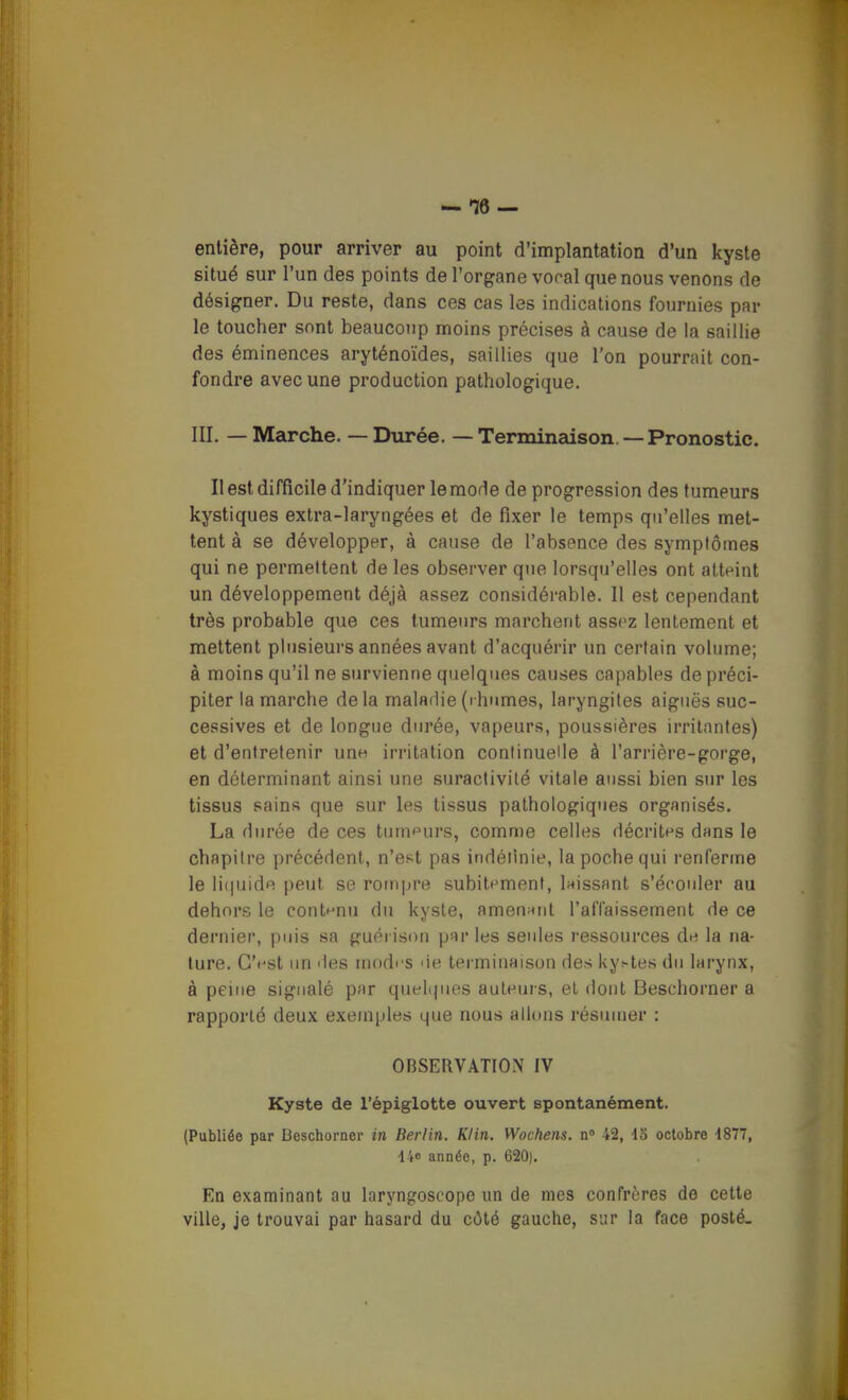 entière, pour arriver au point d'implantation d'un kyste situé sur l'un des points de l'organe vocal que nous venons de désigner. Du reste, dans ces cas les indications fournies par le toucher sont beaucoup moins précises à cause de la saillie des éminences aryténoïdes, saillies que l'on pourrait con- fondre avec une production pathologique. III. — Marche. — Durée. — Terminaison—Pronostic. Il est difficile d'indiquer le mode de progression des tumeurs kystiques extra-laryngées et de fixer le temps qu'elles met- tent à se développer, à cause de l'absence des symptômes qui ne permettent de les observer que lorsqu'elles ont atteint un développement déjà assez considérable. Il est cependant très probable que ces tumeurs marchent assez lentement et mettent plusieurs années avant d'acquérir un certain volume; à moins qu'il ne survienne quelques causes capables de préci- piter la marche delà maladie(ihumes, laryngites aiguës suc- cessives et de longue durée, vapeurs, poussières irritantes) et d'entretenir unn irritation continuelle à l'arrière-gorge, en déterminant ainsi une suractivité vitale aussi bien sur les tissus sains que sur les tissus pathologiques organisés. La durée de ces tumeurs, comme celles décrites d»ns le chapitre précédent, n'est pas indéiinie, la poche qui renferme le li(|uide peut se rompre subitement, laissant s'écouler au dehors le contenu du kyste, amenant l'affaissement de ce dernier, puis sa guérison par les seules ressources de la na- ture. C'est un des modes de terminaison des kystes du larynx, à peine signalé par quehjues auteurs, el dont Beschorner a rapporté deux exemples que nous allons résumer : OBSERVATION IV Kyste de l'épiglotte ouvert spontanément. (Publiée par Beschorner in Berlin. Klin. Wochens. n» 42, \a octobre 1877, 14e année, p. 620). En examinant au laryngoscope un de mes confrères de cette ville, je trouvai par hasard du côté gauche, sur la face posté.