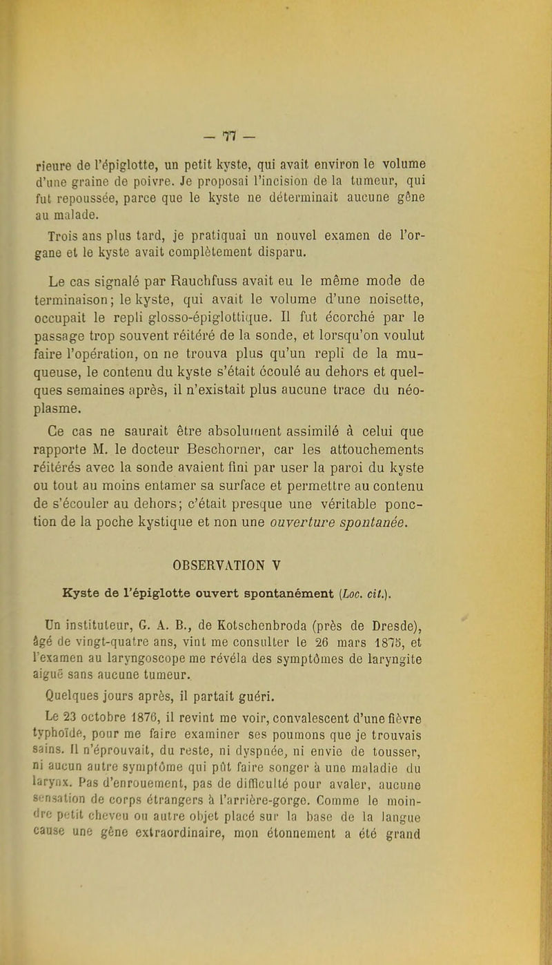 rieure de l'épiglotte, un petit kyste, qui avait environ le volume d'une graine de poivre. Je proposai l'incision de la tumeur, qui fut repoussée, parce que le kyste ne déterminait aucune gône au malade. Trois ans plus tard, je pratiquai un nouvel examen de l'or- gane et le kyste avait complètement disparu. Le cas signalé par Rauchfuss avait eu le même mode de terminaison ; le kyste, qui avait le volume d'une noisette, occupait le repli glosso-épiglotlique. Il fut écorché par le passage trop souvent réitéré de la sonde, et lorsqu'on voulut faire l'opération, on ne trouva plus qu'un repli de la mu- queuse, le contenu du kyste s'était écoulé au dehors et quel- ques semaines après, il n'existait plus aucune trace du néo- plasme. Ce cas ne saurait être absoluitient assimilé à celui que rapporte M. le docteur Beschorner, car les attouchements réitérés avec la sonde avaient flni par user la paroi du kyste ou tout au moins entamer sa surface et permettre au contenu de s'écouler au dehors; c'était presque une véritable ponc- tion de la poche kystique et non une ouverture spontanée. OBSERVATION V Kyste de l'épiglotte ouvert spontanément [Loc. cit.). Un instituteur, G. A. B., de Kotschenbroda (près de Dresde), âgé cJe vingt-quatre ans, vint me consulter le 26 mars 187b, et l'examen au laryngoscope me révéla des symptômes de laryngite aiguë sans aucune tumeur. Quelques jours après, il partait guéri. Le 23 octobre 1876, il revint me voir, convalescent d'une fièvre typhoïde, pour me faire examiner ses poumons que je trouvais sains. Il n'éprouvait, du reste, ni dyspnée, ni envie de tousser, ni aucun autre symptôme qui pdt faire songer à une maladie du larynx. Pas d'enrouement, pas de difficulté pour avaler, aucune sensation de corps étrangers à l'arrière-gorge. Comme le moin- dre potit clicvou ou autre objet placé sur la base de la langue cause une gêne extraordinaire, mon étonnement a été grand