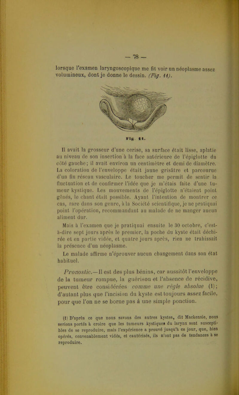 lorsque l'examen laryngoscopique me fit voir un néoplasme assez volumineux, dont je donne le dessin. (Fig. 11J. FIg 11. Il avait la grosseur d'une cerise, sa surface était lisse, aplatie au niveau de son insertion à la face antérieure de l'épiglotte du côté gauche; il avait environ un centimètre et demi de diamètre. La coloration de l'enveloppe était jaune grisâtre et parcourue d'un fin réseau vasculaire. Le toucher me permit de sentir la fluctuation et de confirmer l'idée que je m'étais faite d'une tu- meur kystique. Les mouvements de l'épiglotte n'étaient point gênés, le chant était possible. Ayant l'intention de montrer ce cas, rare dans son genre, à la Société scientifique, je ne pratiquai point l'opération, recommandant au malade de ne manger aucun aliment dur. Mais à l'examen que je pratiquai ensuite le 30 octobre, c'est- à-dire sept jours après le premier, la poche du kyste était déchi- rée et en partie vidée, et quatre jours après, rien ne trahissait la présence d'un néoplasme. Le malade affirme n'éprouver aucun changement dans son état habituel. Pronostic—Il est des plus bénins, car aussilôtrenveloppe de la tumeur rompue, la guérison et l'absence de récidive, peuvent être consi'lérées comme une règle absolue (1); d'autant plus que l'incision du kyste est toujours assez facile, pour que l'on ne se borne pas à une simple ponction. (d) D'après ce que nous savons des autres kystes, dit Mackensie, nous serions portés à croire que les tumeurs kystiques du larynx sont suscepti- bles de se reproduire, mais l'expérience a prouvé jusqu'à ce jour, que, bien opérés, convenablement vidés, et cautérisés, ils n'ont pas de tendances à se reproduire.