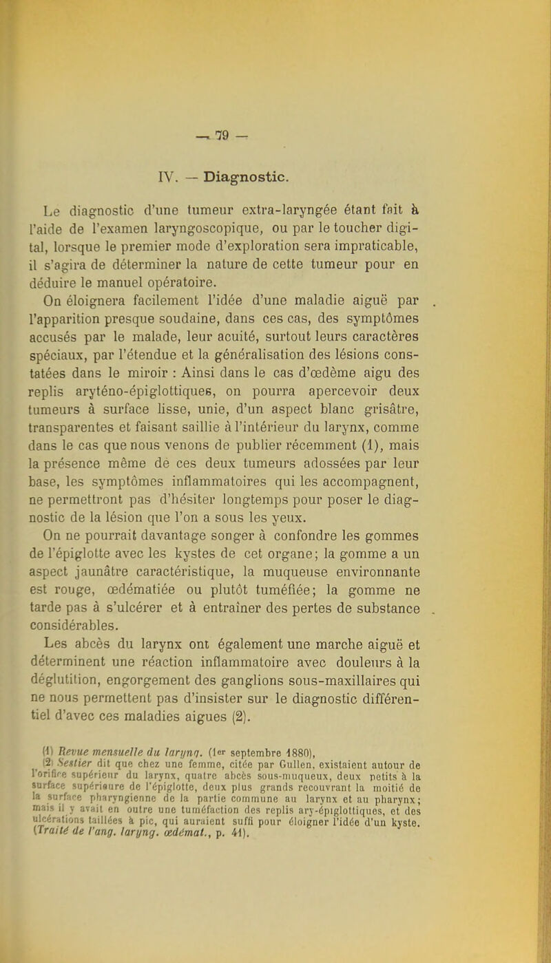 IV. — Diagnostic. Le diagnostic d'une tumeur extra-laryngée étant fait à l'aide de l'examen laryngoscopique, ou par le toucher digi- tal, lorsque le premier mode d'exploration sera impraticable, il s'agira de déterminer la nature de cette tumeur pour en déduire le manuel opératoire. On éloignera facilement l'idée d'une maladie aiguë par l'apparition presque soudaine, dans ces cas, des symptômes accusés par le malade, leur acuité, surtout leurs caractères spéciaux, par l'étendue et la généralisation des lésions cons- tatées dans le miroir : Ainsi dans le cas d'œdème aigu des replis aryténo-épiglottiques, on pourra apercevoir deux tumeurs à surface lisse, unie, d'un aspect blanc grisâtre, transparentes et faisant saillie à l'intérieur du larynx, comme dans le cas que nous venons de publier récemment (1), mais la présence même de ces deux tumeurs adossées par leur base, les symptômes inflammatoires qui les accompagnent, ne permettront pas d'hésiter longtemps pour poser le diag- nostic de la lésion que l'on a sous les yeux. On ne pourrait davantage songer à confondre les gommes de l'épiglotte avec les kystes de cet organe; la gomme a un aspect jaunâtre caractéristique, la muqueuse environnante est rouge, œdématiée ou plutôt tuméfiée; la gomme ne tarde pas à s'ulcérer et à entraîner des pertes de substance considérables. Les abcès du larynx ont également une marche aiguë et déterminent une réaction inflammatoire avec douleurs à la déglutition, engorgement des ganglions sous-maxillaires qui ne nous permettent pas d'insister sur le diagnostic différen- tiel d'avec ces maladies aiguës (2). (1) Revue mensuelle du larynq. (1er septembre ■1880), ^ (2i Seslier dit que chez une femme, citée par Gullen, existaient autour de l'orifire supérieur du larynx, quatre abcès sous-niuqueux, deux petits à la jnrface supériaure de l'épiglotte, deux plus grands recouvrant la moitié de la surface pharyngienne de la partie commune au larynx et au pharynx; mais il y avait en outre une tuméfaction des replis ary-épiglottiques, et des ulcérations taillées à pic, qui auraient suffi pour éloigner l'idée d'un kyste. (Trailé de l'ang. laryng. œdémat., p. 41).