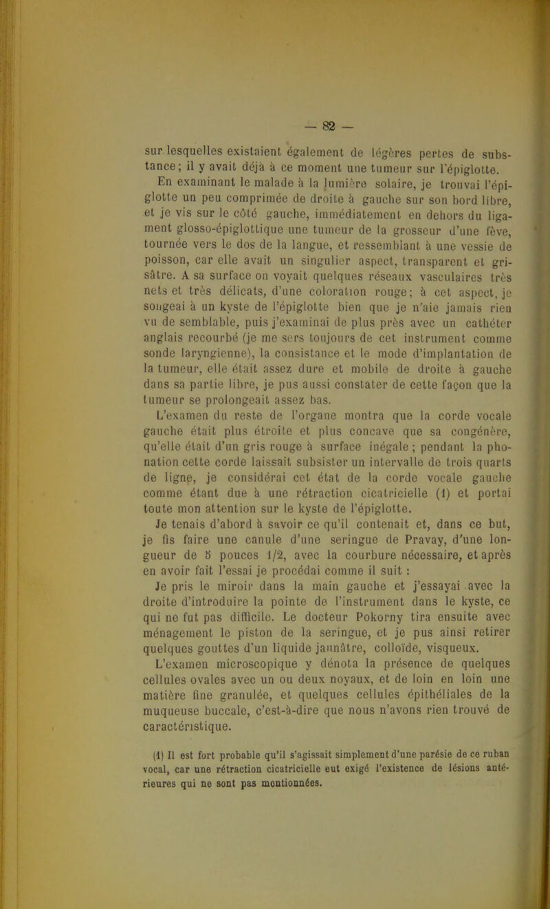 sur lesquelles existaient également de légères pertes de subs- tance; il y avait déjà à ce moment une tumeur sur répiglolte. En examinant le malade à la lumière solaire, je trouvai l'épi- glotte un peu comprimée de droite à gauche sur son bord libre, et je vis sur le côté gauche, immédiatement en dehors du liga- ment glosso-épiglottique une tumeur de la grosseur d'une fève, tournée vers le dos de la langue, et ressemblant à une vessie de poisson, car elle avait un singulier aspect, transparent et gri- sâtre. A sa surface on voyait quelques réseaux vasculaires très nets et très délicats, d'une coloration rouge; à cet aspect, je songeai à un kyste de l'épiglotte bien que je n'aie jamais rien vu de semblable, puis j'examinai de plus près avec un cathéter anglais recourbé (je me sers toujours de cet instrument comme sonde laryngienne), la consistance et le mode d'implantation de la tumeur, elle était assez dure et mobile de droite à gauche dans sa partie libre, je pus aussi constater de cette façon que la tumeur se prolongeait assez bas. L'examen du reste de l'organe montra que la corde vocale gauche était plus étroite et plus concave que sa congénère, qu'elle était d'un gris rouge à surface inégale ; pendant la pho- nation cette corde laissait subsister un intervalle de trois quarts de ligne, je considérai cet état de la corde vocale gauche comme étant due à une rétraction cicatricielle (1) et portai toute mon attention sur le kyste de l'épiglotte. Je tenais d'abord à savoir ce qu'il contenait et, dans ce but, je fis faire une canule d'une seringue de Pravay, d'une lon- gueur de 5 pouces 1/2, avec la courbure nécessaire, et après en avoir fait l'essai je procédai comme il suit : Je pris le miroir dans la main gauche et j'essayai avec la droite d'introduire la pointe de l'instrument dans le kyste, ce qui ne fut pas diflicilo. Le docteur Pokorny tira ensuite avec ménagement le piston de la seringue, et je pus ainsi retirer quelques gouttes d'un liquide jaunâtre, colloïde, visqueux. L'examen microscopique y dénota la présence de quelques cellules ovales avec un ou deux noyaux, et de loin en loin une matière fine granulée, et quelques cellules épithéliales de la muqueuse buccale, c'est-à-dire que nous n'avons rien trouvé de caractéristique. (1) Il est fort probable qu'il s'agissait simplement d'une parésie de ce ruban vocal, car une rétraction cicatricielle eut exigé l'existence de lésions anté- rieures qui ne sont pas moatioanées.