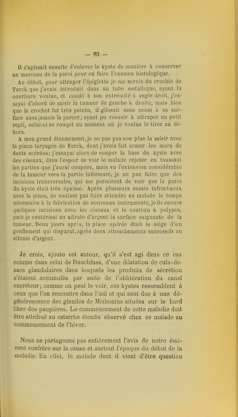 -SS- II s'agissait ensuite d'enlevei- le kyste de manière à conserver un morceau de la paroi pour en faire l'examen histologique. Au début, pour attraper l'épiglotte je me servis du crochet de Turck que j'avais introduit dans un tube métallique, ayant la courbure voulue, et coudé à son extrémité îi angle droit, j'es- sayai d'abord de saisir la tumeur de gauche à droite, mais bien que le crochet fut très pointu, il glissait sans cesse à sa sur- face sans jamais la percer; ayant pu réussir à attraper un petit repli, celui-ci se rompit au moment où je voulus le tirer au de- hors. A mon grand étonnement, je ne pus pas non plus la saisir avec la pince laryngée de Turck, dont j'avais fait armer les mors de dents acérées; j'essayai alors de couper la base du kyste avec des ciseaux, dans l'espoir de voir le malade rejeter en toussant les parties que j'aurai coupées, mais vu l'extension considérable de la tumeur vers la partie inférieure, je ne pus faire que des incisions transversales, qui me permirent de voir que la paroi du kyste était très épaisse. Après plusieurs essais infructueux avec la pince, ne voulant pas faire attendre au malade le temps nécessaire à la fabrication de nouveaux instruments, je fis encore quelques incisions avec les ciseaux et le couteau à polypes, puis je cautérisai au nitrate d'argent la surface saignante de la tumeur. Deux jours aprîs, la place opérée était le siège d'un gonflement qui disparut,après deux attouchements successifs au nitrate d'argent. Je crois, ajoute cet auteur, qu'il s'est agi dans ce cas comme dans celui de Rauchfuss, d'une dilatation de culs-de- sacs glandulaires dans lesquels les produits de sécrétion s'étaient accumulés par suite de l'oblitératiGn du canal excréteur; comme on peut le voir, ces kystes ressemblent à ceux que l'on rencontre dans l'œil et qui sont dus à une dé- générescence des glandes de Meibonius situées sur le boi'd libre des paupières. Le commencement de cette maladie doit être attribué au catarrhe étendu observé chez ce malade au commencement de l'hiver. Nous ne partageons pas entièrement l'avis de notre émi- nent confrère sur la cause et surtout l'époque du début de la maladie. En effet, le malade dont il vient d'être question