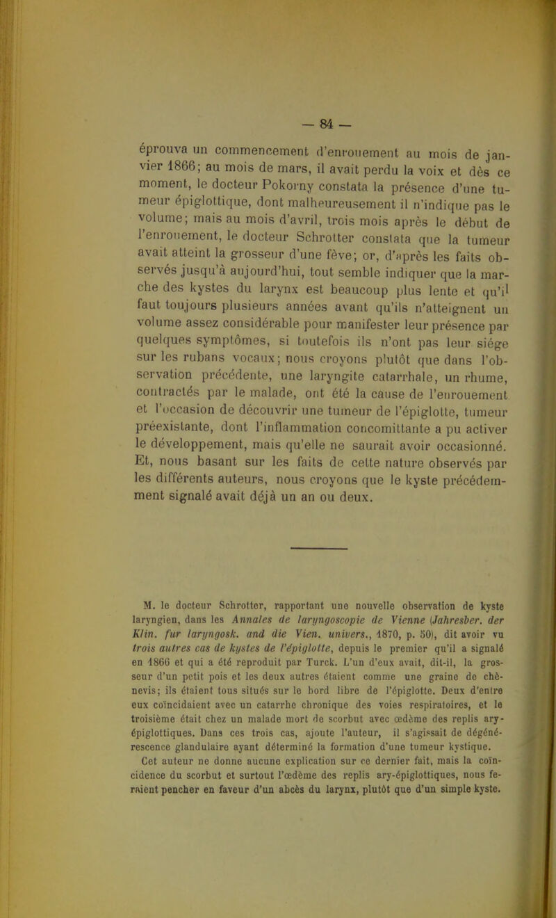 éprouva un commencement (reni-onement au mois de jan- vier 1866; au mois de mars, il avait perdu la voix et dès ce moment, le docteur Pokorny constata la présence d'une tu- meur épiglottique, dont malheureusement il n'indique pas le volume; mais au mois d'avril, trois mois après le début de l'enrouement, le docteur Schrolter constata que la tumeur avait atteint la grosseur d'une fève; or, d'après les faits ob- servés jusqu'à aujourd'hui, tout semble indiquer que la mar- che des kystes du larynx est beaucoup plus lente et qu'il faut toujours plusieurs années avant qu'ils n'atteignent un volume assez considérable pour manifester leur présence par quelques symptômes, si toutefois ils n'ont pas leur siège sur les rubans vocaux; nous croyons plutôt que dans l'ob- servation précédente, une laryngite catarrhale, un rhume, contractés par le malade, ont été la cause de l'enrouement et l'occasion de découvrir une tumeur de l'épiglotte, tumeur préexistante, dont l'inflammation concomiltante a pu activer le développement, mais qu'elle ne saurait avoir occasionné. Et, nous basant sur les faits de cette nature observés par les différents auteurs, nous croyons que le kyste précédem- ment signalé avait déjà un an ou deux. M. le docteur Schrottcr, rapportant une nouvelle observation de kyste laryngien, dans les Annales de laryngoscopie de Vienne [Jahresber. der Klin. fur laryngosk. and die Vien, univers., 4870, p. 50), dit avoir vu trois autres cas de kystes de l'épiglotte, depuis le premier qu'il a signalé en 4866 et qui a été reproduit par Turck. L'un d'eux avait, dit-il, la gros- seur d'un petit pois et les deux autres étaient comme une graine de chè- nevis; ils étaient tous situés sur le bord libre de l'épiglotte. Deux d'entre eux coïncidaient avec un catarrhe chronique des voies respiratoires, et le troisième était chez un malade mort de scorbut avec œdème des replis ary- épiglottiques. Dans ces trois cas, ajoute l'auteur, il s'agissait de dégéné- rescence glandulaire ayant déterminé la formation d'une tumeur kystique. Cet auteur ne donne aucune explication sur ce dernier fait, mais la coïn- cidence du scorbut et surtout l'œdème des replis ary-épiglottiques, nous fe- rment pencher en faveur d'un abcès du larynx, plutôt que d'un simple kyste.