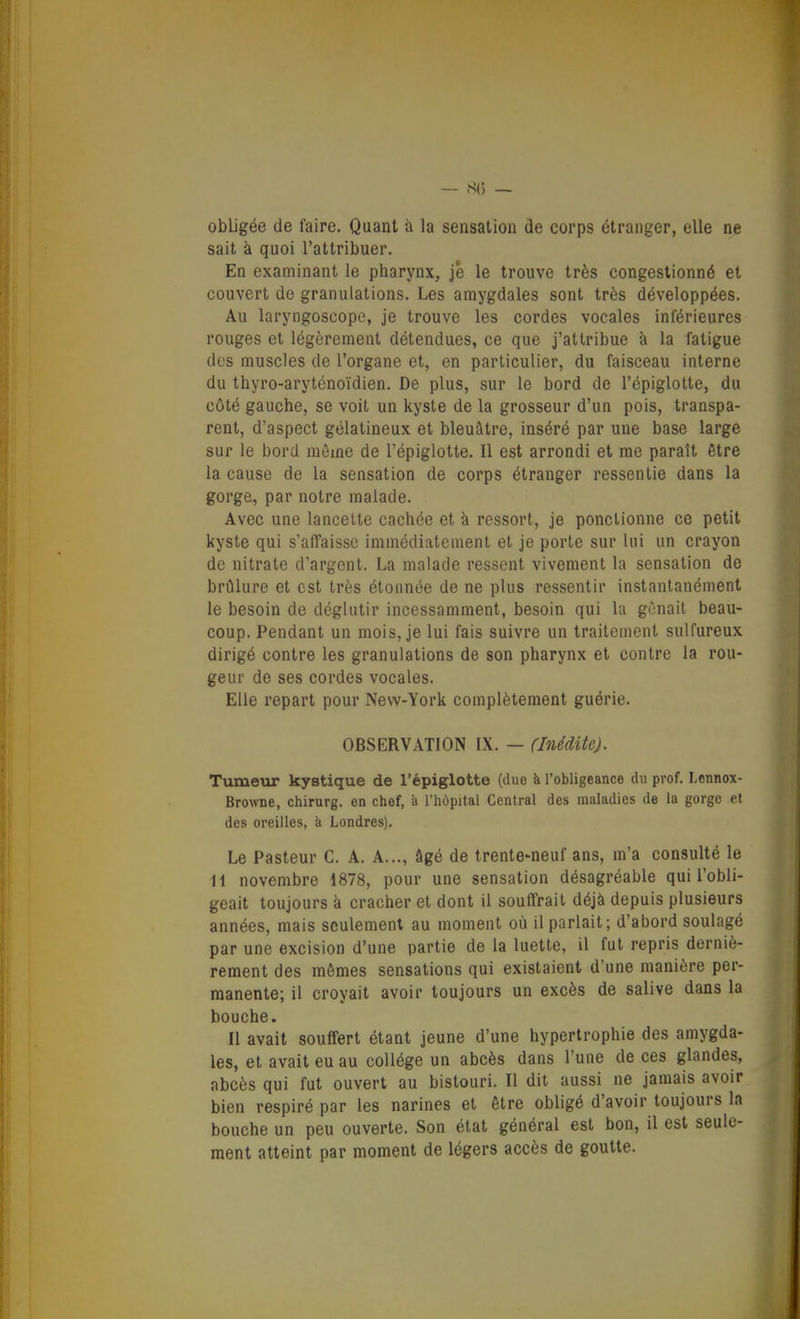 obligée de faire. Quant à la sensation de corps étranger, elle ne sait à quoi l'attribuer. En examinant le pharynx. Je le trouve très congestionné et couvert de granulations. Les amygdales sont très développées. Au laryngoscope, je trouve les cordes vocales inférieures rouges et légèrement détendues, ce que j'attribue à la fatigue des muscles de l'organe et, en particulier, du faisceau interne du thyro-aryténoïdien. De plus, sur le bord de l'épiglotte, du côté gauche, se voit un kyste de la grosseur d'un pois, transpa- rent, d'aspect gélatineux et bleuâtre, inséré par une base large sur le bord même de l'épiglotte. Il est arrondi et me paraît être la cause de la sensation de corps étranger ressentie dans la gorge, par notre malade. Avec une lancette cachée et à ressort, je ponctionne ce petit kyste qui s'affaisse immédiatement et je porte sur lui un crayon de nitrate d'argent. La malade ressent vivement la sensation de brûlure et est très étonnée de ne plus ressentir instantanément le besoin de déglutir incessamment, besoin qui la gênait beau- coup. Pendant un mois, je lui fais suivre un traitement sulfureux dirigé contre les granulations de son pharynx et contre la rou- geur de ses cordes vocales. Elle repart pour New-York complètement guérie. OBSERVATION IX. — (Inédite). Tumeur kystique de l'épiglotte (due à l'obligeance du prof. Lennox- Browne, chirurg. en chef, à l'hùpital Central des maladies de la gorge et des oreilles, à Londres). Le Pasteur C. A. A..., âgé de trente-neuf ans, m'a consulté le il novembre 1878, pour une sensation désagréable qui l'obli- geait toujours à cracher et dont il souffrait déjà depuis plusieurs années, mais seulement au moment où il parlait; d'abord soulagé par une excision d'une partie de la luette, il fut repris derniè- rement des mêmes sensations qui existaient d'une manière per- manente; il croyait avoir toujours un excès de salive dans la bouche. Il avait souffert étant jeune d'une hypertrophie des amygda- les, et avait eu au collège un abcès dans l'une de ces glandes, abcès qui fut ouvert au bistouri. Il dit aussi ne jamais avoir bien respiré par les narines et être obligé d'avoir toujours la bouche un peu ouverte. Son état général est bon, il est seule- ment atteint par moment de légers accès de goutte.