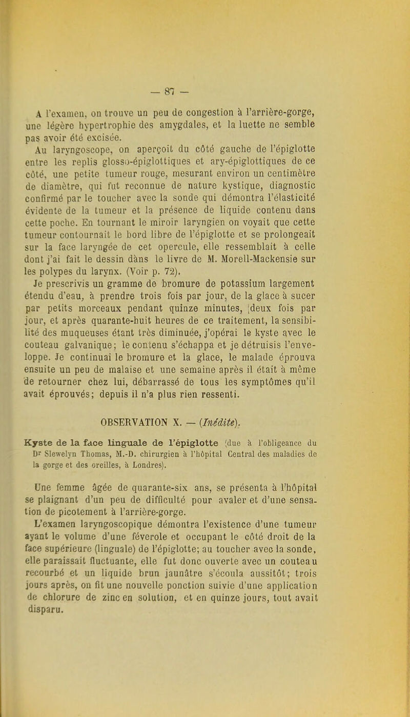 A l'examen, on trouve un peu de congestion à l'arrière-gorge, une légère hypertrophie des amygdales, et la luette ne semble pas avoir été excisée. Au laryngoscope, on aperçoit du côté gauche de l'épiglotte entre les replis glosso-épiglottiques et ary-épiglottiques de ce côté, une petite tumeur rouge, mesurant environ un centimètre de diamètre, qui fut reconnue de nature kystique, diagnostic confirmé par le toucher avec la sonde qui démontra l'élasticité évidente de la tumeur et la présence de liquide contenu dans cette poche. En tournant le miroir laryngien on voyait que cette tumeur contournait le bord libre de l'épiglotte et se prolongeait sur la face laryngée de cet opercule, elle ressemblait à celle dont j'ai fait le dessin dàns le livre de M. Morell-Mackensie sur les polypes du larynx. (Voir p. 72). Je prescrivis un gramme de bromure de potassium largement étendu d'eau, à prendre trois fois par jour, de la glace à sucer par petits morceaux pendant quinze minutes, [deux fois par jour, et après quarante-huit heures de ce traitement, la sensibi- lité des muqueuses étant très diminuée, j'opérai le kyste avec le couteau galvanique; le contenu s'échappa et je détruisis l'enve- loppe. Je continuai le bromure et la glace, le malade éprouva ensuite un peu de malaise et une semaine après il était k même de retourner chez lui, débarrassé de tous les symptômes qu'il avait éprouvés; depuis il n'a plus rien ressenti. OBSERVATION X. — {Inédite). Kyste de la fdoe linguale de l'épiglotte ;due à l'obligeance du Dr Slewelyn Thomas, M.-D. chirurgien à l'hôpital Central des maladies de la gorge et des oreilles, à Londres). Une femme âgée de quarante-six ans, se présenta à l'hôpital se plaignant d'un peu de difficulté pour avaler et d'une sensa- tion de picotement à l'arrière-gorge. L'examen laryngoscopique démontra l'existence d'une tumeur ayant le volume d'une féverole et occupant le côté droit de la face supérieure (linguale) de l'épiglotte; au toucher avec la sonde, elle paraissait fluctuante, elle fut donc ouverte avec un couteau recourbé et un liquide brun jaunâtre s'écoula aussitôt; trois jours après, on fit une nouvelle ponction suivie d'une application de chlorure de zinc en solution, et en quinze jours, tout avait disparu.