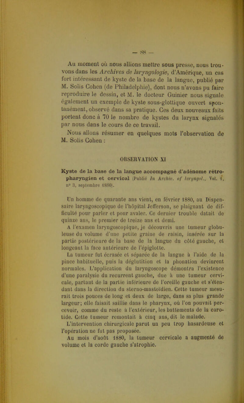 Au momenl où nous allions mettre sous presse, nous trou- vons dans les Archives de lavyngoloyie, d'Amérique, un cas fort intéressant de kyste de la base de la langue, publié par M. Soiis Cohen (de Philadelphie), dont nous n'avons pu faire reproduire le dessin, et M. le docteur Guinier nous signale également un exemple de kyste sous-glottique ouvert spon- tanément, observé dans sa pratique. Ces deux nouveaux faits portent donc à 70 le nombre de kystes du larynx signalés par nous dans le cours de ce travail. Nous allons résumer en quelques mots l'observation de M. Sohs Cohen : OBSERVATION XI Kyste de la base de la Isingue accompagné d'adénome rétro- pharyngien et cervical (Publié In Archiv. of laryngol.. Vol. i, n 8, septembre 4880). Un homme de quarante ans vient, en février 1880, au Dispen- saire laryngoscopique de l'hôpital JelTerson, se plaignant de dif- ficulté pour parler et pour avaler. Ce dernier trouble datait de quinze ans, le premier de treize ans et demi. A l'examen laryngoscopique, je découvris une tumeur globu- leuse du volume d'une petite graine de raisin, insérée sur la partie postérieure de la base de la langue du côté gauche, et longeaat la face antérieure de l'épiglotte. La tumeur fut écrasée et séparée de la langue à l'aide de la pince habituelle, puis la déglutition et la phonation devinrent normales. L'application du laryngoscope démontra l'existence d'une paralysie du récurrent gauche, due à une tumeur cervi- cale, parlant de la partie inférieure de l'oreille gauche et s'éten- dant dans la direction du sterno-mastoïdien. Cette tumeur mesu- rait trois pouces de long et deux de large, dans sa plus grande largeur; elle faisait saillie dans le pharynx, où l'on pouvait per- cevoir, comme du reste à l'extérieur, les battements de la caro- tide. Cette tumeur remontait à cinq ans, dit le malade. L'intervention chirurgicale parut un peu trop hasardeuse et l'opération ne fut pas proposée. Au mois d'août 1880, la tumeur cervicale a augmenté de volume et la corde gauche s'atrophie.