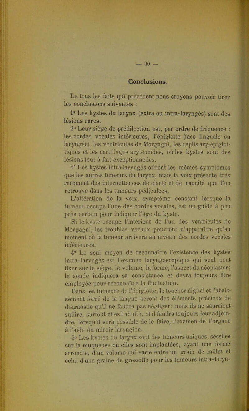 Conclusions. De tous les faits qui précèdent nous croyons pouvoir tirer les conclusions suivantes : 1° Les kystes du larynx (extra ou intra-laryngés) sont des lésions rares. 2» Leur siège de prédilection est, par ordre de fréquence : les cordes vocales inférieures, l'épiglotte (face linguale ou laryngée), les ventricules de Morgagni, les replis ary-épiglol- tiques et les cartillages aryténoïdes, où les kystes sont des lésions tout à fait exceptionnelles. 2 Les kystes inlra-laryngés offrent les mêmes symptômes que les autres tumeurs du larynx, mais la voix présente très rarement des intermittences de clarté et de raucité que l'on retrouve dans les tumeurs pédiculée^. L'altération de la voix, symptôme constant lorsque la tumeur occupe l'une des cordes vocales, est un guide à peu près certain pour indiquer l'ùge du kyste. Si le kyste occupe l'intérieur de l'un des ventricules do Morgagni, les troubles vocaux pourront n'apparaître qu'au moment où la tumeur arrivera au niveau des cordes vocales inférieures. 4° Le seul moyen de reconnaître l'existence des kystes intra-laryngés est l'examen laryngoscopique qui seul peut fixer sur le siège, le volume, la forme, l'aspect du néoplasme; la sonde indiquera sa consistance et devra toujours être employée pour reconnaître la fluctuation. Dans les tumeurs de l'épiglotte, le toucher digital et l'abais- sement forcé de la langue seront des éléments précieux de diagnostic qu'il ne faudra pas négliger; mais ils ne sauraient suffire, surtout chez l'adulte, et il faudra toujours leur adjoin- dre, lorsqu'il sera possible de le faire, l'examen de l'organe à l'aide du miroir laryngien. 5o Les kystes du larynx sont des tumeurs uniques, sessiles sur la muqueuse oij elles sont implantées, ayant une forme arrondie, d'un volume qui varie entre un grain de millet et celui d'une graine de groseille pour les tumeurs iutra-laryn- r