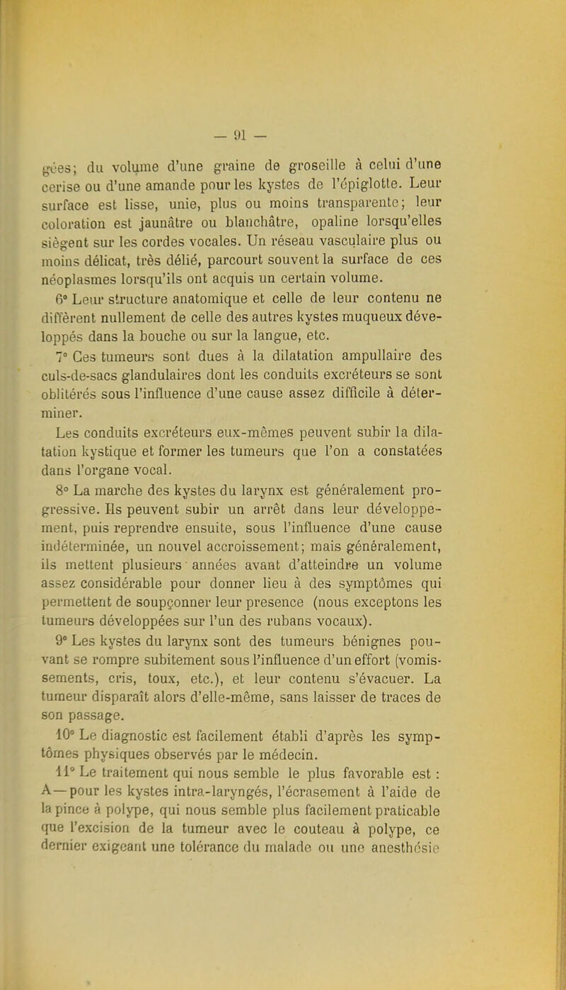 — 01 — ^'ces; du volume d'une graine de groseille à celui d'une cerise ou d'une amande pour les kystes de l'épiglotte. Leur surface est lisse, unie, plus ou moins transparente; leur coloration est jaunâtre ou blanchâtre, opaline lorsqu'elles siègent sur les cordes vocales. Un réseau vasculaire plus ou moins délicat, très délié, parcourt souvent la surface de ces néoplasmes lorsqu'ils ont acquis un certain volume. 6 Leur structure anatomique et celle de leur contenu ne diffèrent nullement de celle des autres kystes muqueux déve- loppés dans la bouche ou sur la langue, etc. 7 Ces tumeurs sont dues à la dilatation ampullaire des culs-de-sacs glandulaires dont les conduits excréteurs se sont oblitérés sous l'influence d'une cause assez difficile à déter- miner. Les conduits excréteurs eux-mêmes peuvent subir la dila- tation kystique et former les tumeurs que l'on a constatées dans l'organe vocal. 8° La marche des kystes du larynx est généralement pro- gressive. Ils peuvent subir un arrêt dans leur développe- ment, puis reprendre ensuite, sous l'influence d'une cause indéterminée, un nouvel accroissement; mais généralement, ils mettent plusieurs ' années avant d'atteindre un volume assez considérable pour donner lieu à des symptômes qui permettent de soupçonner leur présence (nous exceptons les tumeurs développées sur l'un des rubans vocaux). 9° Les kystes du larynx sont des tumeurs bénignes pou- vant se rompre subitement sous l'influence d'un effort (vomis- sements, cris, toux, etc.), et leur contenu s'évacuer. La tumeur disparaît alors d'elle-même, sans laisser de traces de son passage. 10° Le diagnostic est facilement établi d'après les symp- tômes physiques observés par le médecin. 11° Le traitement qui nous semble le plus favorable est : A—pour les kystes intra-laryngés, l'écrasement à l'aide de la pince à polype, qui nous semble plus facilement praticable que l'excision de la tumeur avec le couteau à polype, ce dernier exigeant une tolérance du malade ou une anesthosio