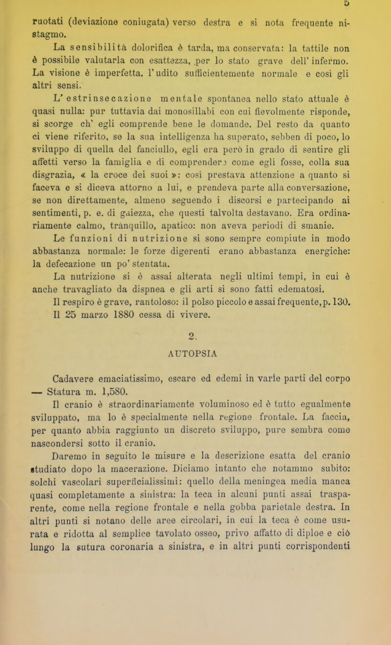 ruotati (deviazione coniugata) verso destra e si nota frequente ni- stagmo. La sensibilità dolorifica è tarda, ma conservata: la tattile non è possibile valutarla con esattezza, .per lo stato grave dell’ infermo. La visione è imperfetta, l’udito sufficientemente normale e cosi gli altri sensi. L’estrinsecazione mentale spontanea nello stato attuale è quasi nulla: pur tuttavia dai monosillabi con cui fievolmente risponde, si scorge eh’ egli comprende bene le domande. Del resto da quanto ci viene riferito, se la sua intelligenza ha superato, sebben di poco, lo sviluppo di quella del fanciullo, egli era però in grado di sentire gli affetti verso la famiglia e di comprendere come egli fosse, colla sua disgrazia, « la croce dei suoi »: così prestava attenzione a quanto si faceva e si diceva attorno a lui, e prendeva parte alla conversazione, se non direttamente, almeno seguendo i discorsi e partecipando ai sentimenti, p. e. di gaiezza, che questi talvolta destavano. Era ordina- riamente calmo, tranquillo, apatico: non aveva periodi di smanie. Le funzioni di nutrizione si sono sempre compiute in modo abbastanza normale: le forze digerenti erano abbastanza energiche: la defecazione un po’ stentata. La nutrizione si è assai alterata negli ultimi tempi, in cui è anche travagliato da dispnea e gli arti si sono fatti edematosi. Il respiro è grave, rantoloso: il polso piccolo e assai frequente,p. 130. Il 25 marzo 1880 cessa di vivere. 2. AUTOPSIA Cadavere emaciatissimo, escare ed edemi in varie parti del corpo — Statura m. 1,580. Il cranio è straordinariamente voluminoso ed è tutto egualmente sviluppato, ma lo è specialmente nella regione frontale. La faccia, per quanto abbia raggiunto un discreto sviluppo, pure sembra come nascondersi sotto il cranio. Daremo in seguito le misure e la descrizione esatta del cranio studiato dopo la macerazione. Diciamo intanto che notammo subito: solchi vascolari superficialissimi: quello della meningea media manca quasi completamente a sinistra: la teca in alcuni punti assai traspa- rente, come nella regione frontale e nella gobba parietale destra. In altri punti si notano delle aree circolari, in cui la teca è come usu- rata e ridotta al semplice tavolato osseo, privo affatto di diploe e ciò lungo la sutura coronaria a sinistra, e in altri punti corrispondenti