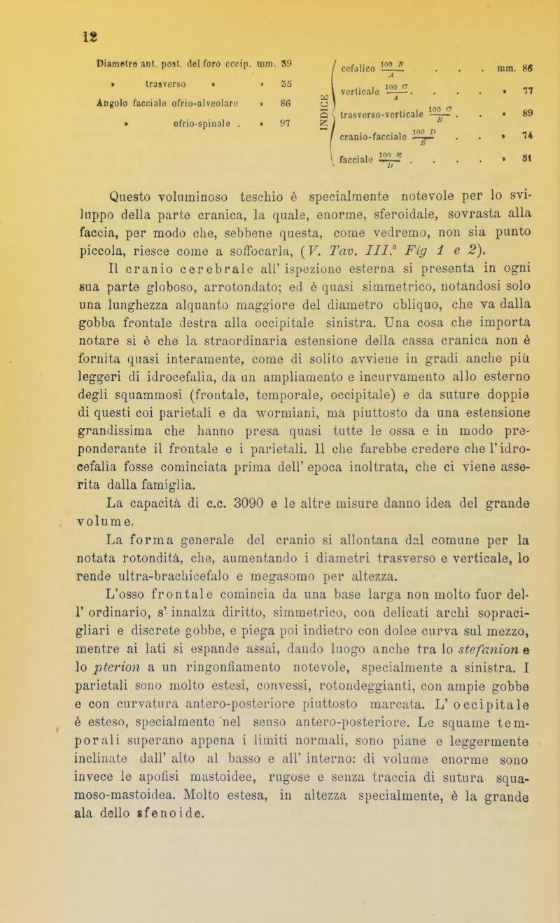 ig Diametre ani. post, del foro cccip. rara. 59 » trasverso » • 55 Angolo faccialo ofrio-alveolaro » 86 » ofrio-spinale . » 97 1 f cefalico ” . mm. 86 J l verlicalo . . 77 a Q ' / 1 100 c \ trasverso-verticale . . 89 5 i cranio-facciale » 74 1 facciale . » SI Questo voluminoso teschio è specialmente notevole per lo svi- luppo della parte cranica, la quale, enorme, sferoidale, sovrasta alla faccia, per modo che, sebbene questa, come vedremo, non sia punto piccola, riesce come a soffocarla, (F. Tav. Fig 1 e 2). Il cranio cerebrale all’ ispezione esterna si presenta in ogni sua parte globoso, arrotondato; ed è quasi simmetrico, notandosi solo una lunghezza alquanto maggiore del diametro obliquo, che va dalla gobba frontale destra alla occipitale sinistra. Una cosa che importa notare sì è che la straordinaria estensione della cassa cranica non è fornita quasi interamente, come di solito avviene in gradi anche più leggeri di idrocefalia, da un ampliamento e incurvamento allo esterno degli squammosi (frontale, temporale, occipitale) e da suture doppie di questi coi parietali e da wormiani, ma piuttosto da una estensione grandissima che hanno presa quasi tutte le ossa e in modo pre- ponderante il frontale e i parietali. 11 che farebbe credere che l’idro- cefalìa fosse cominciata prima dell’ epoca inoltrata, che ci viene asse- rita dalla famiglia. La capacità di c.c. 3090 e le altre misure danno idea del grande volume. La forma generale del cranio si allontana dal comune per la notata rotondità, che, aumentando i diametri trasverso e verticale, lo rende ultra-brachicefalo e megasomo per altezza. L’osso frontale comincia da una base larga non molto fuor del- r ordinario, s’innalza diritto, simmetrico, con delicati archi sopraci- gliari e discrete gobbe, e pie^a poi indietro con dolce curva sul mezzo, mentre ai lati si espande assai, dando luogo anche tra lo stefanion e lo pterion a un ringonflamento notevole, specialmente a sinistra. I parietali sono molto estesi, convessi, rotondeggianti, con ampie gobbe e con curvatura antero-posteriore piuttosto marcata. L’ occipitale è esteso, specialmente nel senso antero-posteriore. Le squame tem- porali superano appena i limiti normali, sono piane e leggermente inclinate dall’ alto al basso e all’ interno: di volume enorme sono invece le apoflsi mastoidee, rugose e senza traccia di sutura squa- moso-mastoidea. Molto estesa, in altezza specialmente, è la grande ala dello sfenoide.