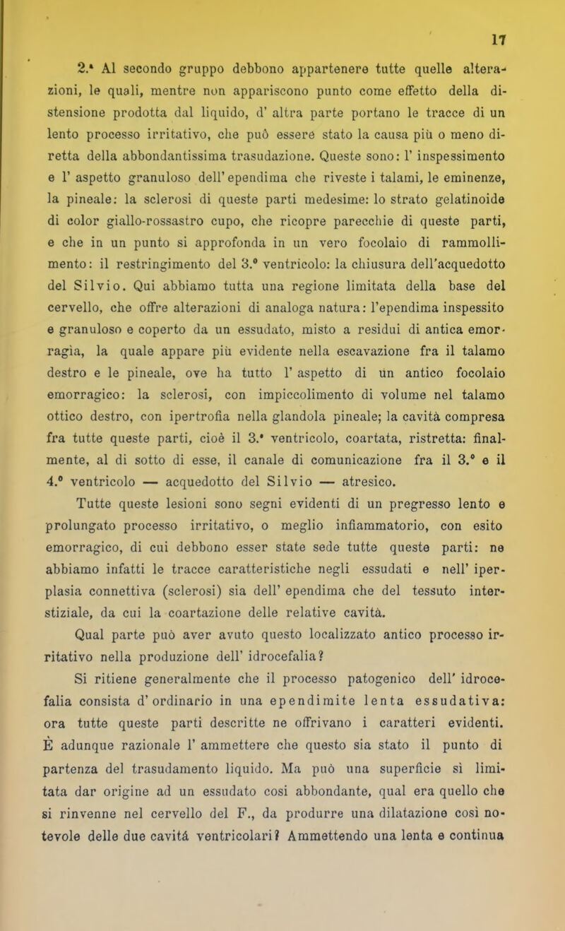 2.* Al secondo gruppo debbono appartenere tutte quelle altera- zioni, le quali, mentre non appariscono punto come effetto della di- stensione prodotta dal liquido, d’ altra parte portano le tracce di un lento processo irritativo, die può essere stato la causa più o meno di- retta della abbondantissima trasudazione. Queste sono: 1’ inspessimento e l’aspetto granuloso dell’ependima che riveste i talami, le eminenze, la pineale; la sclerosi di queste parti medesime: lo strato gelatinoide di color giallo-rossastro cupo, che ricopre parecchie di queste parti, e che in un punto si approfonda in un vero focolaio di rammolli- mento: il restringimento del 3.® ventricolo: la chiusura dell’acquedotto del Silvio. Qui abbiamo tutta una regione limitata della base del cervello, che offre alterazioni di analoga natura : l’ependima inspessito e granuloso e coperto da un essudato, misto a residui di antica emor- ragìa, la quale appare più evidente nella escavazione fra il talamo destro e le pineale, ove ha tutto 1’ aspetto di un antico focolaio emorragico: la sclerosi, con impiccolimento di volume nel talamo ottico destro, con ipertrofia nella glandola pineale; la cavità compresa fra tutte queste parti, cioè il 3.* ventricolo, coartata, ristretta: final- mente, al di sotto di esse, il canale di comunicazione fra il 3.® e il 4.® ventricolo — acquedotto del Silvio — atresico. Tutte queste lesioni sono segni evidenti di un pregresso lento e prolungato processo irritativo, o meglio infiammatorio, con esito emorragico, di cui debbono esser state sede tutte questa parti: ne abbiamo infatti le tracce caratteristiche negli essudati e nell’ iper- plasia connettiva (sclerosi) sia dell’ ependima che del tessuto inter- stiziale, da cui la coartazione delle relative cavità. Qual parte può aver avuto questo localizzato antico processo ir- ritativo nella produzione dell’ idrocefalia? Si ritiene generalmente che il processo patogenico dell' idroce- falia consista d’ordinario in una ependiraite lenta essudativa; ora tutte queste parti descritte ne offrivano i caratteri evidenti. E adunque razionale 1’ ammettere che questo sia stato il punto di partenza del trasudamento liquido. Ma può una superficie sì limi- tata dar origine ad un essudato cosi abbondante, qual era quello che si rinvenne nel cervello del F., da produrre una dilatazione così no- tevole delle due cavità ventricolari? Ammettendo una lenta e continua