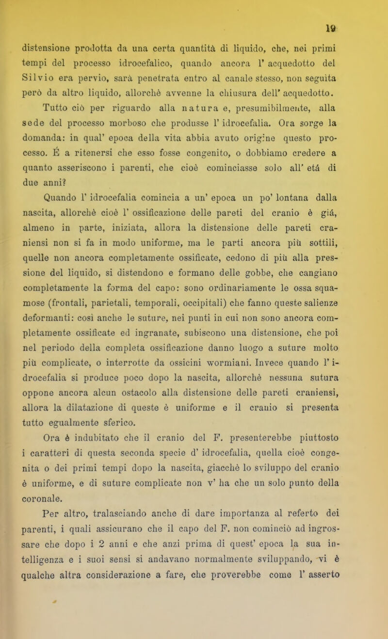 distensione prodotta da una certa quantità di liquido, che, nei primi tempi del processo idrocefalico, quando ancora 1’ acquedotto del Silvio era pervio, sarà penetrata entro al canale stesso, non seguita però da altro liquido, allorché avvenne la chiusura dell’acquedotto. Tutto ciò per riguardo alla natura e, presumibilmente, alla sede del processo morboso che produsse l’idrocefalia. Ora sorge la domanda: in qual’ epoca della vita abbia avuto origine questo pro- cesso. E a ritenersi che esso fosse congenito, o dobbiamo credere a quanto asseriscono i parenti, che cioè cominciasse solo all’ età di due anni? Quando 1’ idrocefalia comincia a un’ epoca un po’ lontana dalla nascita, allorché cioè 1’ ossificazione delle pareti del cranio è già, almeno in parte, iniziata, allora la distensione delle pareti cra- niensi non si fa in modo uniforme, ma le parti ancora più sottili, quelle non ancora completamente ossificate, cedono di più alia pres- sione del liquido, si distendono e formano delle gobbe, che cangiano completamente la forma del capo: sono ordinariamente le ossa squa- mose (frontali, parietali, temporali, occipitali) che fanno queste salienze deformanti: cosi anche le suture, nei punti in cui non sono ancora com- pletamente ossificate ed ingranate, subiscono una distensione, che poi nel periodo della completa ossificazione danno luogo a suture molto più complicate, o interrotte da ossicini wormiani. Invece quando l’i- drocefalia si produce poco dopo la nascita, allorché nessuna sutura oppone ancora alcun ostacolo alla distensione delle pareti craniensi, allora la dilatazione di queste è uniforme e il cranio si presenta tutto egualmente sferico. Ora è indubitato che il cranio del F’. presenterebbe piuttosto i caratteri di questa seconda specie d’ idrocefalia, quella cioè conge- nita o dei primi tempi dopo la nascita, giacché lo sviluppo del cranio è uniforme, e di suture complicate non v’ ha che un solo punto della coronale. Per altro, tralasciando anche di dare importanza al referto dei parenti, i quali assicurano che il capo del F. non cominciò ad ingros- sare che dopo i 2 anni e che anzi prima di quest’ epoca la sua in- telligenza e i suoi sensi si andavano normalmente sviluppando, vi è qualche altra considerazione a fare, che proverebbe come 1’ asserto