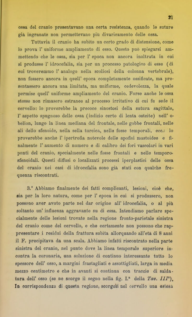 ossa del cranio presentavano una certa resistenza, quando le suture già ingranate non permettevano più divaricamento delle ossa. Tuttavia il cranio ha subito un certo grado di distensione, come lo prova r uniforme ampliamento di esso. Questo può spiegarsi am- mettendo che le ossa, sia per 1’ epoca non ancora inoltrata in cui si produsse 1’ idrocefalia, sia per un processo patologico di esse (di cui troveremmo V analogo nella scoliosi della colonna vertebrale), non fossero ancora in quell’ epoca completamente ossificate, ma pre- sentassero ancora una limitata, ma uniforme, cedevolezza, la quale permise quell’ uniforme ampliamento del cranio. Forse anche le ossa stesse non rimasero estranee al processo irritativo di cui fu sede il cervello: lo proverebbe la precoce sinostosi della sutura sagittale, r aspetto spugnoso delle ossa (indizio certo di lenta osteite) nell' o- belion, lungo la linea mediana del frontale, nelle gobbe frontali, nelle ali dello sfenoide, nella sella turcica, nelle fosse temporali, ecc.: lo proverebbe anche 1’ ipertrofia notevole delle apofisi mastoideo e fi- nalmente r aumento di numero e di calibro dei fori vascolari in vari punti del cranio, specialmente nelle fosse frontali e nelle temporo- sfenoidali. Questi diffusi o localizzati processi iperplastici delle ossa del cranio nei casi di idrocefalia sono già stati con qualche fre- quenza riscontrati. 3.® Abbiamo finalmente dei fatti complicanti, lesioni, cioè che, sia per la loro natura, come per 1’ epoca in cui si produssero, non possono aver avuto parte nel dar origine all’ idrocefalia, o al più soltanto un’ influenza aggravante su di essa. Intendiamo parlare spe- cialmente delle lesioni trovate nella regione fronto-parietale sinistra del cranio come del cervello, e che certamente non possono che rap- presentare i residui della frattura subita allorquando all’età di 8 anni il F. precipitava da una scala. Abbiamo infatti riscontrato nella parte sinistra del cranio, nel punto dove la linea temporale superiore in- contra la coronaria, una soluzione di continuo interessante tutto lo spessore dell’ osso, a margini frastagliati e assottigliati, larga in media mezzo centimetro e che in avanti si continua con traccio di salda- tura deir osso (se ne scorge il segno nella fig. I.“ della Tav. JIP), In corrispondenza di questa regione, scorgevi nel cervello una estesa