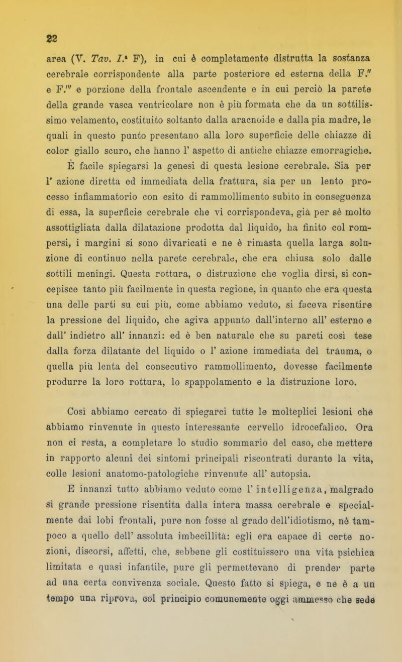 area (V. Tav. /.• F), in cui è completamente distrutta la sostanza cerebrale corrispondente alla parte posteriore ed esterna della F. e F.' e porzione della frontale ascendente e in cui perciò la parete della grande vasca ventricolare non è più formata che da un sottilis- simo velamento, costituito soltanto dalla aracnoide e dalla pia madre, le quali in questo punto presentano alla loro superficie delle chiazze di color giallo scuro, che hanno 1’ aspetto di antiche chiazze emorragiche. E facile spiegarsi la genesi di questa lesione cerebrale. Sia per r azione diretta ed immediata della frattura, sia per un lento pro- cesso infiammatorio con esito di rammollimento subito in conseguenza di essa, la superficie cerebrale che vi corrispondeva, già per sè molto assottigliata dalla dilatazione prodotta dal liquido, ha finito col rom- persi, i margini si sono divaricati e ne è rimasta quella larga solu- zione di continuo nella parete cerebrale, che era chiusa solo dalle sottili meningi. Questa rottura, o distruzione che voglia dirsi, si con- cepisce tanto più facilmente in questa regione, in quanto che era questa una delle parti su cui più, come abbiamo veduto, si faceva risentire la pressione del liquido, che agiva appunto daU’interno all’ esterno e dall’ indietro all' innanzi: ed è ben naturale che su pareti così tese dalla forza dilatante del liquido o 1’ azione immediata del tràuma, o quella più lenta del consecutivo rammollimento, dovesse facilmente produrre la loro rottura, lo spappolamento e la distruzione loro. Così abbiamo cercato di spiegarci tutte le molteplici lesioni che abbiamo rinvenute in questo interessante cervello idrocefalico. Ora non ci resta, a completare lo studio sommario del caso, che mettere in rapporto alcuni dei sintomi principali riscontrati durante la vita, colle lesioni anatomo-patologiche rinvenute all’ autopsia. E innanzi tutto abbiamo veduto come 1’intelligenza, malgrado sì grande pressione risentita dalla intera massa cerebrale e special- mente dai lobi frontali, pure non fosse al grado dell’idiotismo, nè tam- poco a quello dell’ assoluta imbecillità: egli era capace di certe no- zioni, discorsi, atfetti, che, sebbene gli costituissero una vita psichica limitata e quasi infantile, pure gli permettevano di prender parte ad una certa convivenza sociale. Questo fatto si spiega, e ne è a un tempo una riprova, eoi principio comunemente oggi ammo'^so che seda