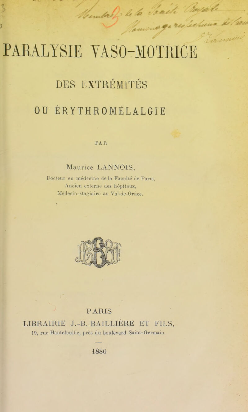 7 &4Â, '*!*** - s 0*4 <*// , A** EXTREMITES OU ÉRYTHROMELÂLGIE PA R Maurice LANNOIS, Docteur en médecine de la Faculté de Paris, Ancien externe des hôpitaux, Médecin-stagiaire au Val-de-Grâce. PARIS LIBRAIRIE J.-B. BAILLIÈRE ET FILS, 19, rue Hautefeuille, près du boulevard Saint-Germain. 1880