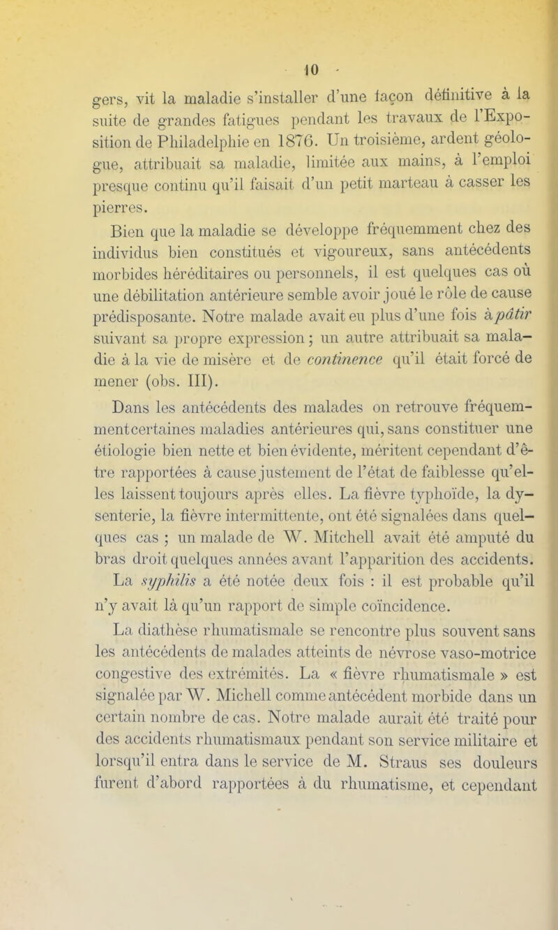 gers, vit la maladie s’installer d’une façon définitive à la suite de grandes fatigues pendant les travaux de 1 Expo- sition de Philadelphie en 1876. Un troisième, ardent géolo- gue, attribuait sa maladie, limitée aux mains, à 1 emploi presque continu qu’il faisait d’un petit marteau à casser les pierres. Bien que la maladie se développe fréquemment chez des individus bien constitués et vigoureux, sans antécédents morbides héréditaires ou personnels, il est quelques cas où une débilitation antérieure semble avoir joué le rôle de cause prédisposante. Notre malade avait eu plus d’une fois k pâtir suivant sa propre expression ; un autre attribuait sa mala- die à la vie de misère et de continence qu’il était forcé de mener (obs. III). Dans les antécédents des malades on retrouve fréquem- mentcertaines maladies antérieures qui, sans constituer une étiologie bien nette et bien évidente, méritent cependant d’ê- tre rapportées à cause justement de l’état de faiblesse qu’el- les laissent toujours après elles. La fièvre typhoïde, la dy- senterie, la fièvre intermittente, ont été signalées dans quel- ques cas ; un malade de W. Mitchell avait été amputé du bras droit quelques années avant Y apparition des accidents. La syphilis a été notée deux fois : il est probable qu’il n’y avait là qu’un rapport de simple coïncidence. La diathèse rhumatismale se rencontre plus souvent sans les antécédents de malades atteints de névrose vaso-motrice congestive des extrémités. La « fièvre rhumatismale » est signalée par W. Michell comme antécédent morbide dans un certain nombre de cas. Notre malade aurait été traité pour des accidents rhumatismaux pendant son service militaire et lorsqu’il entra dans le service de M. Straus ses douleurs furent d’abord rapportées à du rhumatisme, et cependant