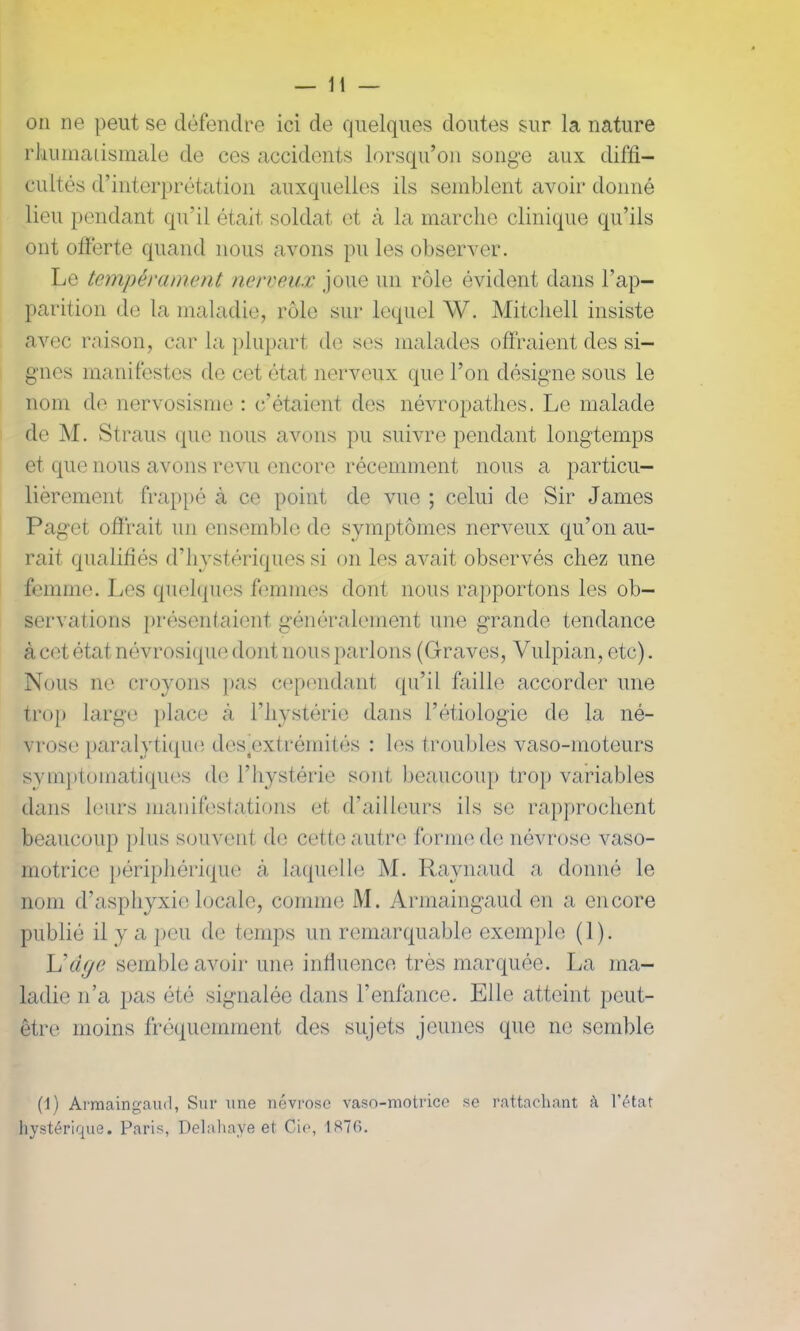 — li- on ne peut se défendre ici de quelques doutes sur la nature rhumatismale de ces accidents lorsqu’on songe aux diffi- cultés d’interprétation auxquelles ils semblent avoir donné lieu pendant qu’il était soldat et à la marche clinique qu’ils ont offerte quand nous avons pu les observer. Le tempérament nerveux joue un rôle évident dans l’ap- parition de la maladie, rôle sur lequel W. Mitchell insiste avec raison, car la plupart de ses malades offraient des si- gnes manifestes de cet état nerveux que l’on désigne sous le nom de nervosisme : c’étaient des névropathes. Le malade de M. Straus que nous avons pu suivre pendant longtemps et que nous avons revu encore récemment nous a particu- lièrement frappé à ce point de vue ; celui de Sir James Paget offrait un ensemble de symptômes nerveux qu’on au- rait qualifiés d’hystériques si on les avait observés chez une femme. Les quelques femmes dont nous rapportons les ob- servations présentaient généralement une grande tendance à cet état névrosique dont nous parlons (Graves, Vulpian, etc). Nous ne croyons pas cependant qu’il faille accorder une trop large place à l’hystérie dans l’étiologie de la né- vrose paralytique destextrémités : les troubles vaso-moteurs symptomatiques de l’hystérie sont beaucoup trop variables dans leurs manifestations et d’ailleurs ils se rapprochent beaucoup plus souvent de cette autre forme de névrose vaso- motrice périphérique à laquelle M. Raynaud a donné le nom d’asphyxie locale, comme M. Armaingaud en a encore publié il y a peu de temps un remarquable exemple (1). L'âge semble avoir une influence très marquée. La ma- ladie n’a pas été signalée dans l’enfance. Elle atteint peut- être moins fréquemment des sujets jeunes que ne semble (1) Armaingaud, Sur une névrose vaso-motrice se rattachant à l’état hystérique. Paris, Delahaye et Cie, 1876.