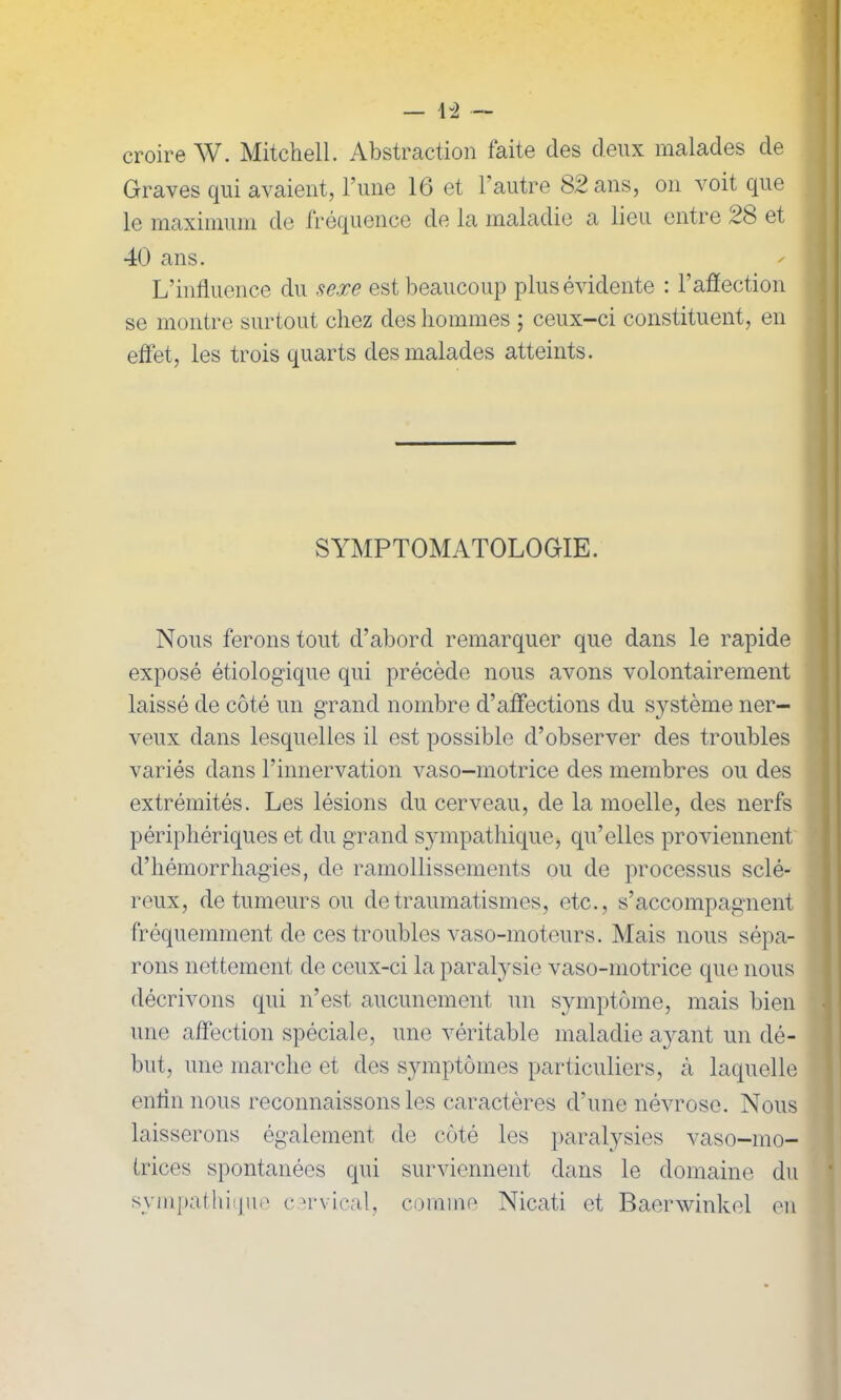 croire W. Mitchell. Abstraction faite des deux malades de Graves qui avaient, l’une 16 et l’autre 82 ans, on voit que le maximum de fréquence de la maladie a lieu entre 28 et 40 ans. L’influence du sexe est beaucoup plus évidente : l’affection se montre surtout chez des hommes ; ceux-ci constituent, en effet, les trois quarts des malades atteints. SYMPTOMATOLOGIE. Nous ferons tout d’abord remarquer que dans le rapide exposé étiologique qui précède nous avons volontairement laissé de côté un grand nombre d’affections du système ner- veux dans lesquelles il est possible d’observer des troubles variés dans l’innervation vaso-motrice des membres ou des extrémités. Les lésions du cerveau, de la moelle, des nerfs périphériques et du grand sympathique, qu’elles proviennent d’hémorrhagies, de ramollissements ou de processus sclé- reux, de tumeurs ou de traumatismes, etc., s’accompagnent fréquemment de ces troubles vaso-moteurs. Mais nous sépa- rons nettement de ceux-ci la paralysie vaso-motrice que nous décrivons qui n’est aucunement un symptôme, mais bien une affection spéciale, une véritable maladie ayant un dé- but, une marche et des symptômes particuliers, à laquelle enrin nous reconnaissons les caractères d’une névrose. Nous laisserons également de côté les paralysies vaso-mo- trices spontanées qui surviennent dans le domaine du sympathique cervical, comme Nicat.i et Baerwinkel en