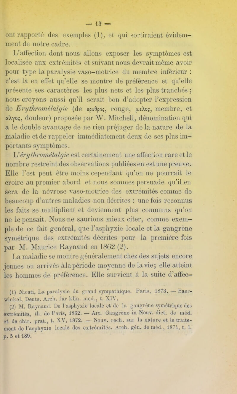 ont rapporté des exemples (1) , et qui sortiraient évidem- ment de notre cadre. L’affection dont nous allons exposer les symptômes est localisée aux extrémités et suivant nous devrait même avoir pour type la paralysie vaso-motrice du membre inférieur : c’est là en effet qu’elle se montre de préférence et qu’elle présente ses caractères les plus nets et les plus tranchés ; nous croyons aussi qu’il serait bon d’adopter l’expression de Erythromélalgie (de epuôpoç, rouge, geXoç, membre, et a’Xyo;, douleur) proposée par W. Mitchell, dénomination qui a le double avantage de ne rien préjuger de la nature de la maladie et de rappeler immédiatement deux de ses plus im- portants symptômes. L’érythromélalgic est certainement une affection rare et le nombre restreint des observations publiées en est une preuve. Elle l’est peut être moins cependant qu’on ne pourrait le croire au premier abord et nous sommes persuadé qu’il en sera de la névrose vaso-motrice des extrémités comme de beaucoup d’autres maladies non décrites : une fois reconnus les faits se multiplient et deviennent plus communs qu’on ne le pensait. Nous ne saurions mieux citer, comme exem- ple de ce fait général, que l’asphyxie locale et la gangrène symétrique des extrémités décrites pour la première fois par M. Maurice Raynaud en 1862 (2). La maladie se montre généralement chez des sujets encore jeunes ou arrivés àlapériode moyenne de la vie 5 elle atteint les hommes de préférence. Elle survient à la suite d’affec- (1) Nicati, La paralysie du grand sympathique. Paris, 1873. — Baer- winkel, Deuts. Arch. fur klin. med., t. XIV. (2i M. Raynaud. De l’asphyxie locale et de la gangrène symétrique des extrémités, th. de Paris, 1862. — Art. Gangrène in Nouv. dict. de méd. et de chir. prat., t. XV, 1872. — Nouv. rech. sur la nature et le traite- ment do l’asphyxie locale des extrémités. Arch. gén. de méd., 1874, t. I, p. 5 et 189.
