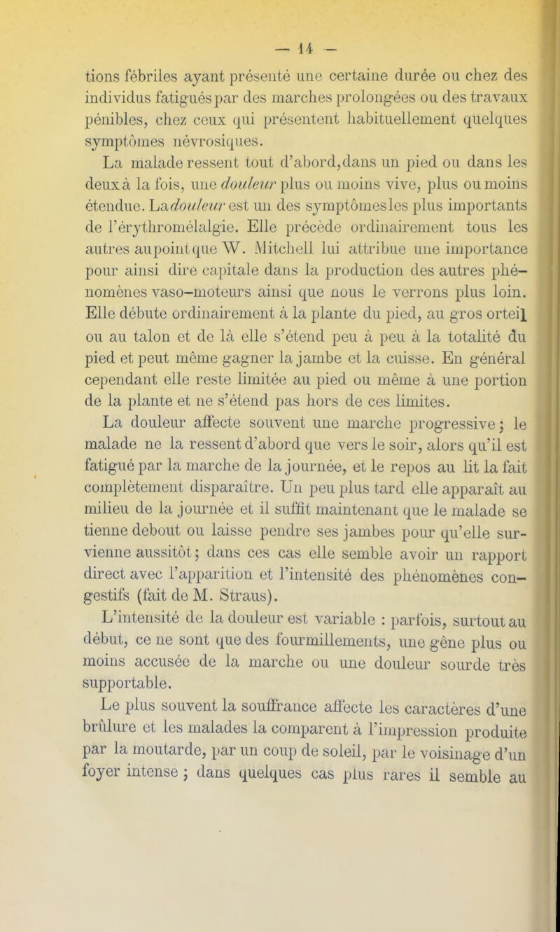tions fébriles ayant présenté une certaine durée ou chez des individus fatig ués par des marches prolongées ou des travaux pénibles, chez ceux qui présentent habituellement quelques symptômes névrosiques. La malade ressent tout d’abord,dans un pied ou dans les deux à la lois, une douleur plus ou moins vive, plus ou moins étendue. La,douleur est un des symptômes les plus importants de l’érythromélalgie. Elle précède ordinairement tous les autres au point que W. Mitchell lui attribue une importance pour ainsi dire capitale dans la production des autres phé- nomènes vaso-moteurs ainsi que nous le verrons plus loin. Elle débute ordinairement à la plante du pied, au gros orteil ou au talon et de là elle s’étend peu à peu à la totalité du pied et peut même gagner la jambe et la cuisse. En général cependant elle reste limitée au pied ou même à une portion de la plante et 11e s’étend pas hors de ces limites. La douleur affecte souvent une marche progressive ; le malade ne la ressent d’abord que vers le soir, alors qu’il est fatigué par la marche de la journée, et le repos au lit la fait complètement disparaître. U11 peu plus tard elle apparaît au milieu de la journée et il suffît maintenant que le malade se tienne debout ou laisse pendre ses jambes pour qu’elle sur- vienne aussitôt ; dans ces cas elle semble avoir un rapport direct avec l’apparition et l’intensité des phénomènes con- gestifs (fait de M. Straus). L’intensité de la douleur est variable : parfois, surtout au début, ce ne sont que des fourmillements, une gène plus ou moins accusée de la marche ou une douleur sourde très supportable. Le plus souvent la souffrance affecte les caractères d’une brûlure et les malades la comparent à l’impression produite par la moutarde, par un coup de soleil, par le voisinage d’un foyer intense ; dans quelques cas plus rares il semble au