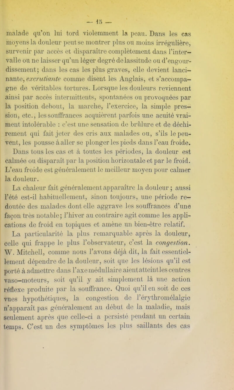 malade qu’on lui tord violemment la peau. Dans les cas moyens la douleur peut se montrer plus ou moins irrégulière, survenir par accès et disparaître complètement dans l’inter- valle ou ne laisser qu’un léger degré de lassitude ou d’engour- dissement; dans les cas les plus graves, elle devient lanci- nante, excrutiante comme disent les Anglais, et s’accompa- gne de véritables tortures. Lorsque les douleurs reviennent ainsi par accès intermittents, spontanées ou provoquées par la position debout, la marche, l’exercice, la simple pres- sion, etc., les souffrances acquièrent parfois une acuité vrai- ment intolérable : c’est une sensation de brûlure et de déchi- rement qui fait jeter des cris aux malades ou, s’ils le peu- vent, les pousse à aller se plonger les pieds dans l’eau froide. Dans tous les cas et à toutes les périodes, la douleur est calmée ou disparaît par la position horizontale et par le froid. L’eau froide est généralement le meilleur moyen pour calmer la douleur. La chaleur fait généralement apparaître la douleur ; aussi l’été est-il habituellement, sinon toujours, une période re- doutée des malades dont elle aggrave les souffrances d’une façon très notable; l’hiver au contraire agit comme les appli- cations de froid en topiques et amène un bien-être relatif. La particularité la plus remarquable après la douleur, celle qui frappe le plus l’observateur, c’est la congestion. W. Mitchell, comme nous l’avons déjà dit, la fait essentiel- lement dépendre de la douleur, soit que les lésions qu’il est porté à admettre dans l’axe médullaire aient atteintes centres vaso-moteurs, soit qu’il y ait simplement là une action réflexe produite par la souffrance. Quoi qu’il en soit de ces vues hypothétiques, la congestion de l’érythromélalgie n’apparaît pas généralement au début de la maladie, mais seulement après que celle-ci a persisté pendant un certain temps. C’est un des symptômes les plus saillants des cas