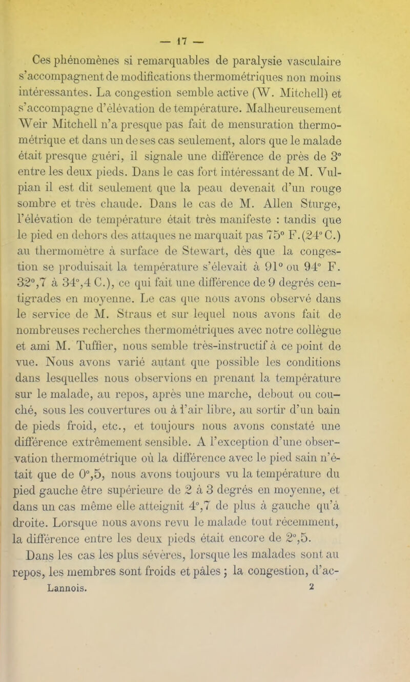 Ces phénomènes si remarquables de paralysie vasculaire s’accompagnent de modifications thermométriques non moins intéressantes. La congestion semble active (W. Mitchell) et s’accompagne d’élévation de température. Malheureusement Weir Mitchell n’a presque pas fait de mensuration thermo- métrique et dans un de ses cas seulement, alors que le malade était presque guéri, il signale une différence de près de 3° entre les deux pieds. Dans le cas fort intéressant de M. Vul- pian il est dit seulement que la peau devenait d’un rouge sombre et très chaude. Dans le cas de M. Allen Sturge, l’élévation de température était très manifeste : tandis que le pied en dehors des attaques ne marquait pas 75° F.(24°C.) au thermomètre à surface de Stewart, dès que la conges- tion se produisait la température s’élevait à 91° ou 94° F. 32°,7 à 34°,4 C.), ce qui fait une différence de 9 degrés cen- tigrades en moyenne. Le cas que nous avons observé dans le service de M. Straus et sur lequel nous avons fait de nombreuses recherches thermométriques avec notre collègue et ami M. Tuffier, nous semble très-instructif à ce point de vue. Nous avons varié autant que possible les conditions dans lesquelles nous observions en prenant la température sur le malade, au repos, après une marche, debout ou cou- ché, sous les couvertures ou à i’air libre, au sortir d’un bain de pieds froid, etc., et toujours nous avons constaté une différence extrêmement sensible. A l’exception d’une obser- vation thermométrique où la différence avec le pied sain n'é- tait que de 0°,5, nous avons toujours vu la température du pied gauche être supérieure de 2 à 3 degrés en moyenne, et dans un cas même elle atteignit 4°,7 de plus à gauche qu’à droite. Lorsque nous avons revu le malade tout récemment, la différence entre les deux pieds était encore de 2°,5. Dans les cas les plus sévères, lorsque les malades sont au repos, les membres sont froids et pâles ; la congestion, d’ac- Lannois. 2